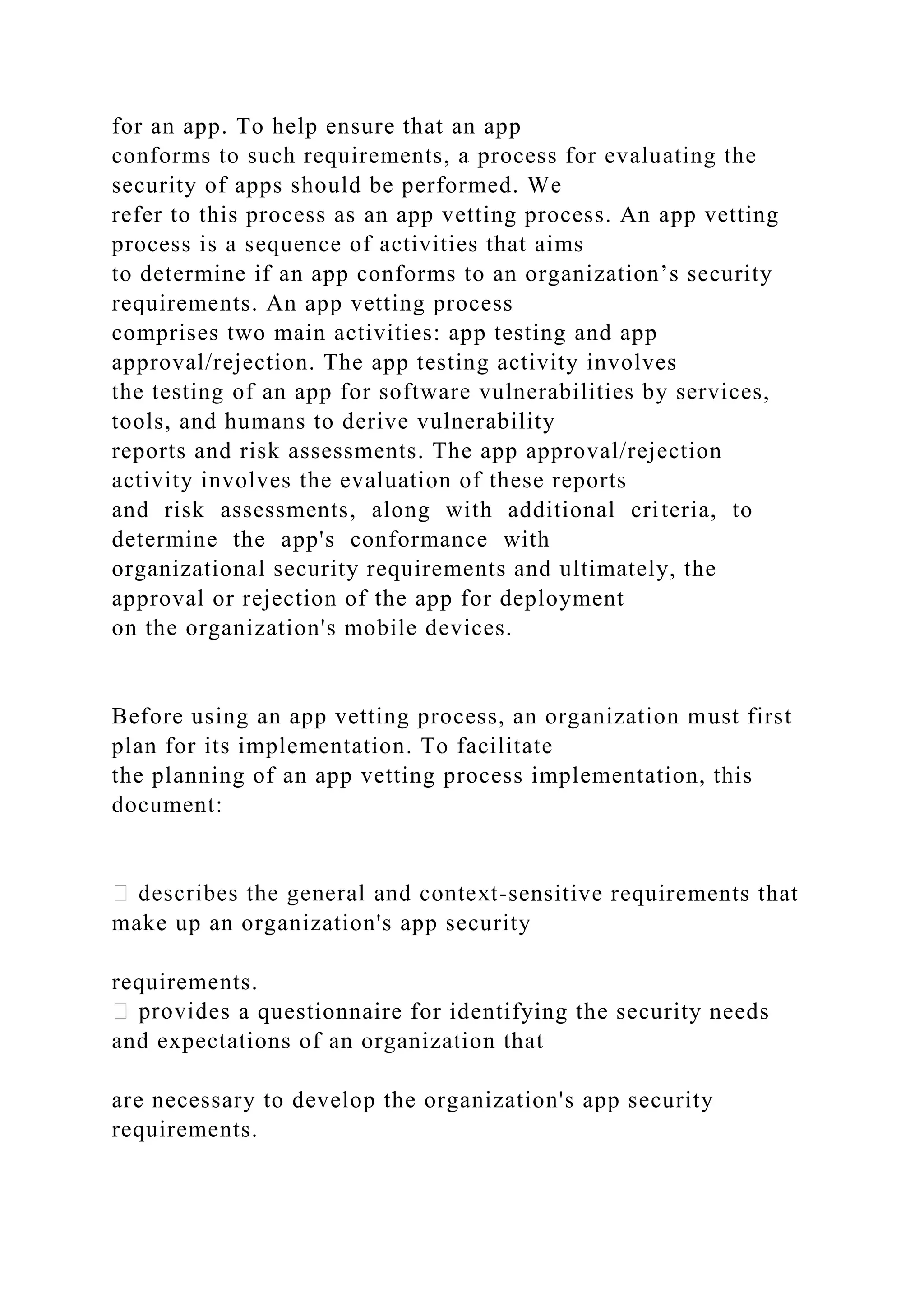 for an app. To help ensure that an app
conforms to such requirements, a process for evaluating the
security of apps should be performed. We
refer to this process as an app vetting process. An app vetting
process is a sequence of activities that aims
to determine if an app conforms to an organization’s security
requirements. An app vetting process
comprises two main activities: app testing and app
approval/rejection. The app testing activity involves
the testing of an app for software vulnerabilities by services,
tools, and humans to derive vulnerability
reports and risk assessments. The app approval/rejection
activity involves the evaluation of these reports
and risk assessments, along with additional criteria, to
determine the app's conformance with
organizational security requirements and ultimately, the
approval or rejection of the app for deployment
on the organization's mobile devices.
Before using an app vetting process, an organization must first
plan for its implementation. To facilitate
the planning of an app vetting process implementation, this
document:
-sensitive requirements that
make up an organization's app security
requirements.
es a questionnaire for identifying the security needs
and expectations of an organization that
are necessary to develop the organization's app security
requirements.
 