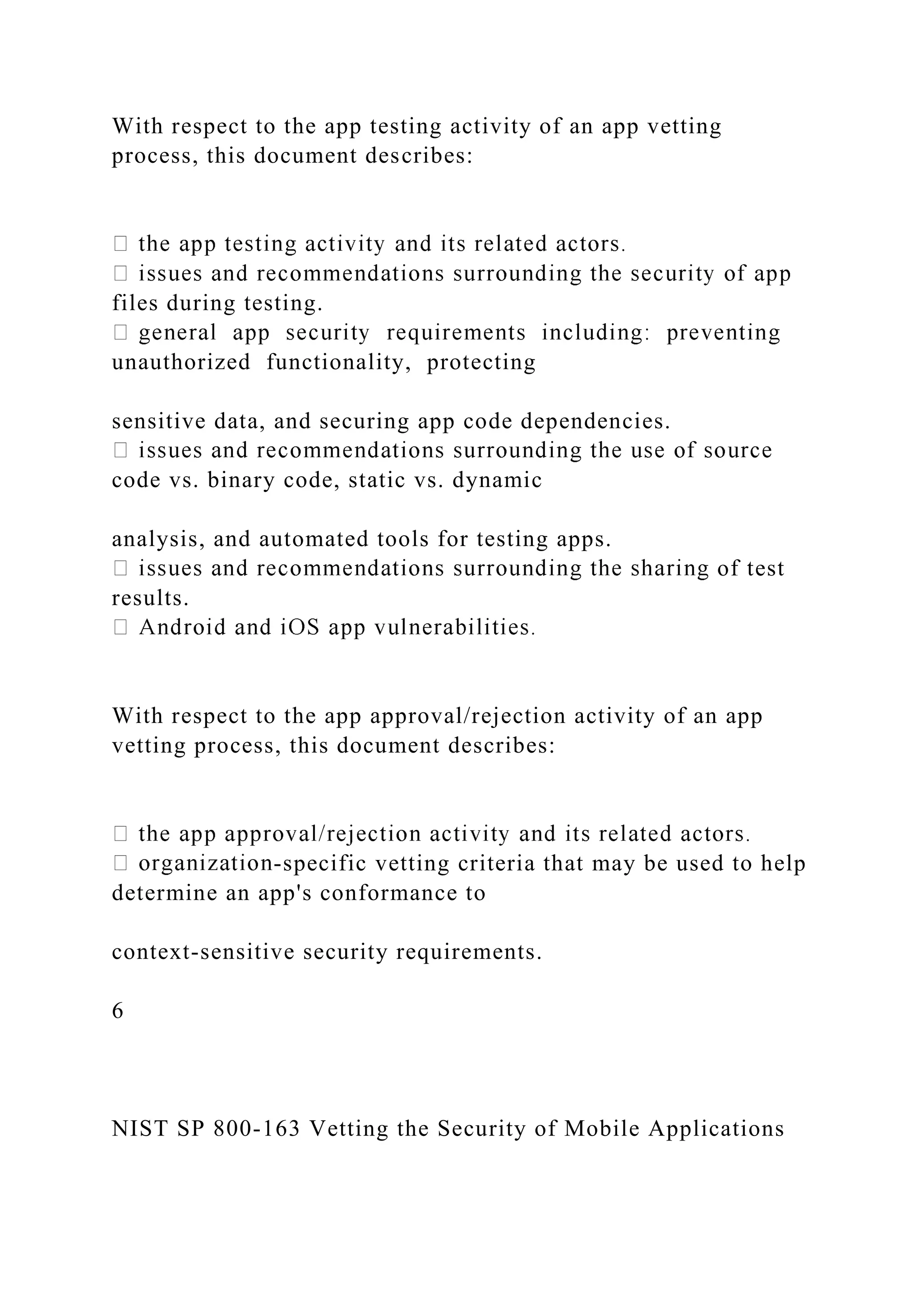 With respect to the app testing activity of an app vetting
process, this document describes:
files during testing.
unauthorized functionality, protecting
sensitive data, and securing app code dependencies.
code vs. binary code, static vs. dynamic
analysis, and automated tools for testing apps.
of test
results.
With respect to the app approval/rejection activity of an app
vetting process, this document describes:
-specific vetting criteria that may be used to help
determine an app's conformance to
context-sensitive security requirements.
6
NIST SP 800-163 Vetting the Security of Mobile Applications
 
