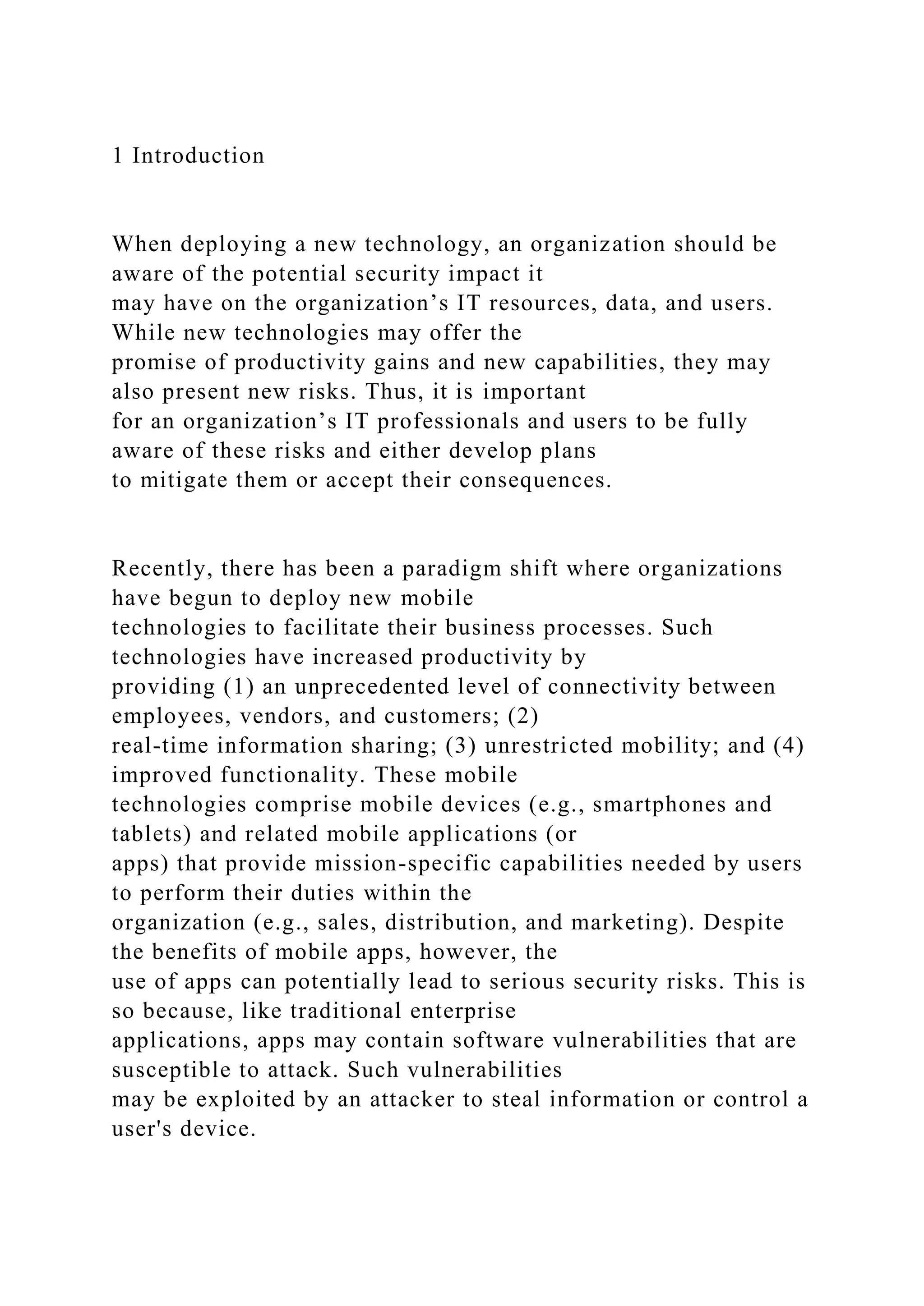 1 Introduction
When deploying a new technology, an organization should be
aware of the potential security impact it
may have on the organization’s IT resources, data, and users.
While new technologies may offer the
promise of productivity gains and new capabilities, they may
also present new risks. Thus, it is important
for an organization’s IT professionals and users to be fully
aware of these risks and either develop plans
to mitigate them or accept their consequences.
Recently, there has been a paradigm shift where organizations
have begun to deploy new mobile
technologies to facilitate their business processes. Such
technologies have increased productivity by
providing (1) an unprecedented level of connectivity between
employees, vendors, and customers; (2)
real-time information sharing; (3) unrestricted mobility; and (4)
improved functionality. These mobile
technologies comprise mobile devices (e.g., smartphones and
tablets) and related mobile applications (or
apps) that provide mission-specific capabilities needed by users
to perform their duties within the
organization (e.g., sales, distribution, and marketing). Despite
the benefits of mobile apps, however, the
use of apps can potentially lead to serious security risks. This is
so because, like traditional enterprise
applications, apps may contain software vulnerabilities that are
susceptible to attack. Such vulnerabilities
may be exploited by an attacker to steal information or control a
user's device.
 
