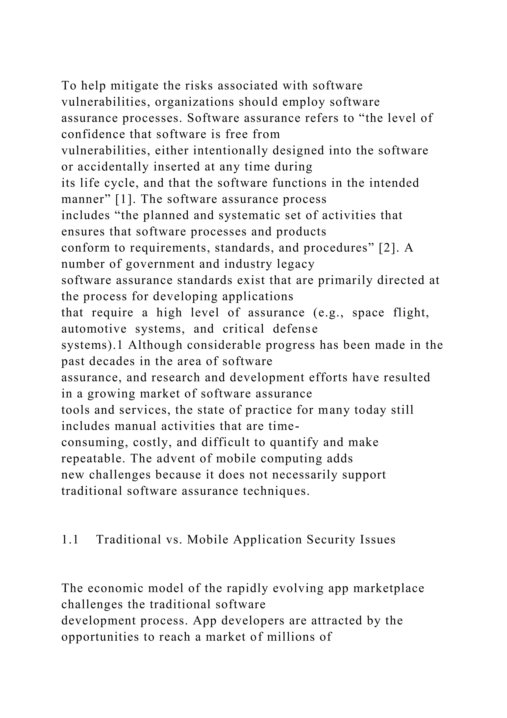 To help mitigate the risks associated with software
vulnerabilities, organizations should employ software
assurance processes. Software assurance refers to “the level of
confidence that software is free from
vulnerabilities, either intentionally designed into the software
or accidentally inserted at any time during
its life cycle, and that the software functions in the intended
manner” [1]. The software assurance process
includes “the planned and systematic set of activities that
ensures that software processes and products
conform to requirements, standards, and procedures” [2]. A
number of government and industry legacy
software assurance standards exist that are primarily directed at
the process for developing applications
that require a high level of assurance (e.g., space flight,
automotive systems, and critical defense
systems).1 Although considerable progress has been made in the
past decades in the area of software
assurance, and research and development efforts have resulted
in a growing market of software assurance
tools and services, the state of practice for many today still
includes manual activities that are time-
consuming, costly, and difficult to quantify and make
repeatable. The advent of mobile computing adds
new challenges because it does not necessarily support
traditional software assurance techniques.
1.1 Traditional vs. Mobile Application Security Issues
The economic model of the rapidly evolving app marketplace
challenges the traditional software
development process. App developers are attracted by the
opportunities to reach a market of millions of
 