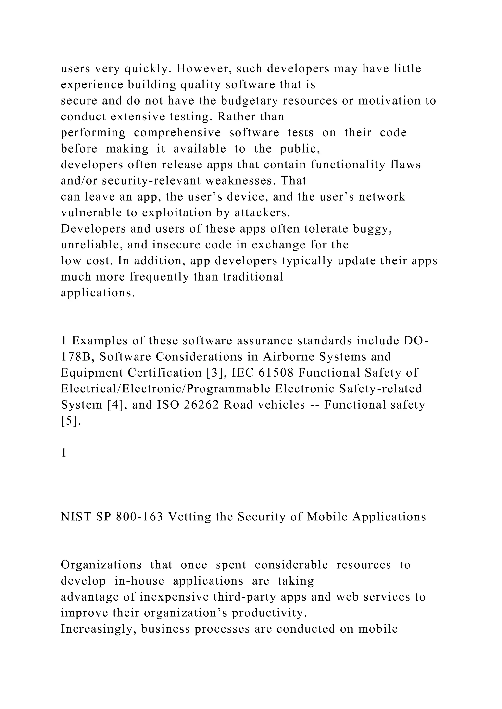 users very quickly. However, such developers may have little
experience building quality software that is
secure and do not have the budgetary resources or motivation to
conduct extensive testing. Rather than
performing comprehensive software tests on their code
before making it available to the public,
developers often release apps that contain functionality flaws
and/or security-relevant weaknesses. That
can leave an app, the user’s device, and the user’s network
vulnerable to exploitation by attackers.
Developers and users of these apps often tolerate buggy,
unreliable, and insecure code in exchange for the
low cost. In addition, app developers typically update their apps
much more frequently than traditional
applications.
1 Examples of these software assurance standards include DO-
178B, Software Considerations in Airborne Systems and
Equipment Certification [3], IEC 61508 Functional Safety of
Electrical/Electronic/Programmable Electronic Safety-related
System [4], and ISO 26262 Road vehicles -- Functional safety
[5].
1
NIST SP 800-163 Vetting the Security of Mobile Applications
Organizations that once spent considerable resources to
develop in-house applications are taking
advantage of inexpensive third-party apps and web services to
improve their organization’s productivity.
Increasingly, business processes are conducted on mobile
 