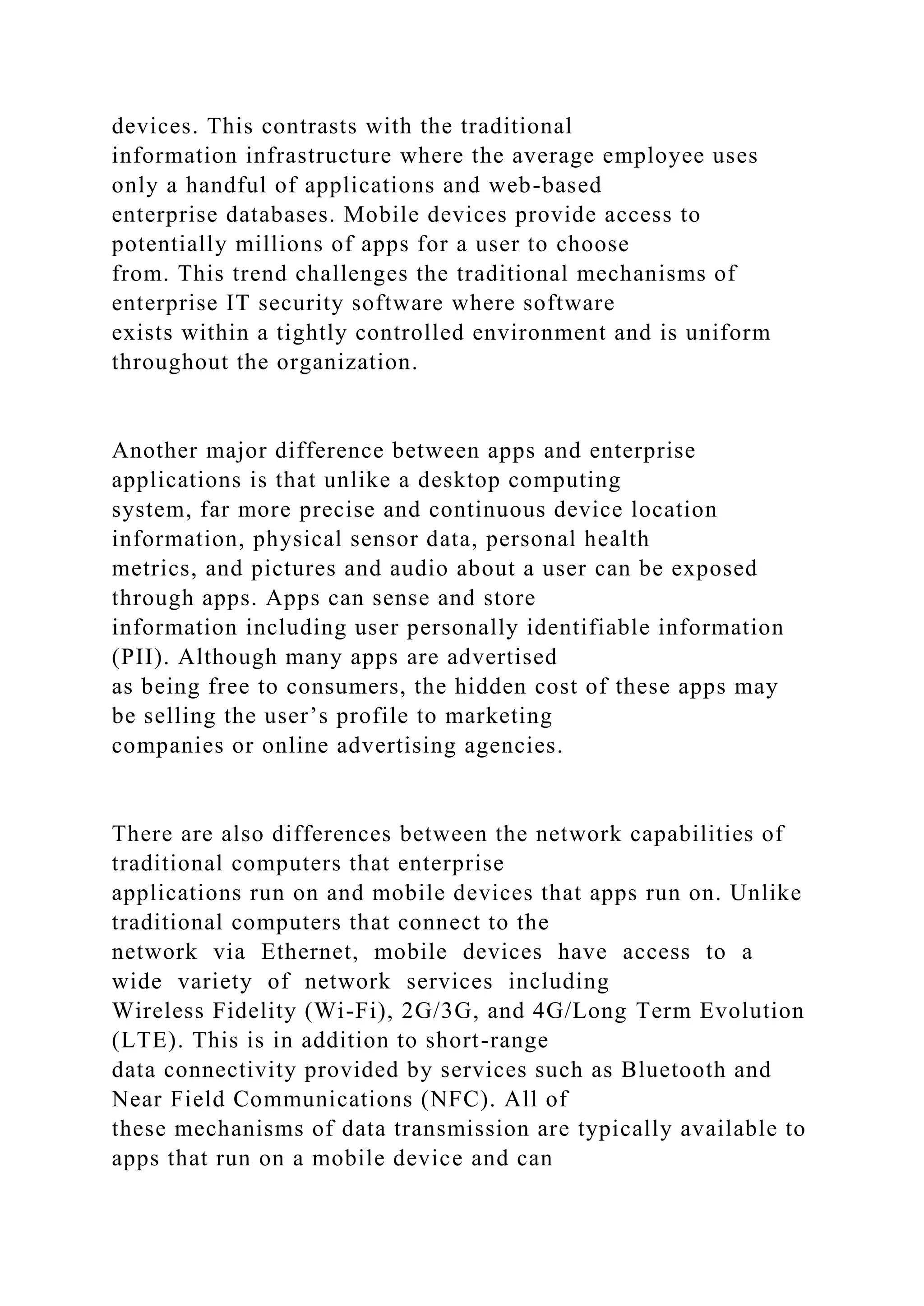 devices. This contrasts with the traditional
information infrastructure where the average employee uses
only a handful of applications and web-based
enterprise databases. Mobile devices provide access to
potentially millions of apps for a user to choose
from. This trend challenges the traditional mechanisms of
enterprise IT security software where software
exists within a tightly controlled environment and is uniform
throughout the organization.
Another major difference between apps and enterprise
applications is that unlike a desktop computing
system, far more precise and continuous device location
information, physical sensor data, personal health
metrics, and pictures and audio about a user can be exposed
through apps. Apps can sense and store
information including user personally identifiable information
(PII). Although many apps are advertised
as being free to consumers, the hidden cost of these apps may
be selling the user’s profile to marketing
companies or online advertising agencies.
There are also differences between the network capabilities of
traditional computers that enterprise
applications run on and mobile devices that apps run on. Unlike
traditional computers that connect to the
network via Ethernet, mobile devices have access to a
wide variety of network services including
Wireless Fidelity (Wi-Fi), 2G/3G, and 4G/Long Term Evolution
(LTE). This is in addition to short-range
data connectivity provided by services such as Bluetooth and
Near Field Communications (NFC). All of
these mechanisms of data transmission are typically available to
apps that run on a mobile device and can
 