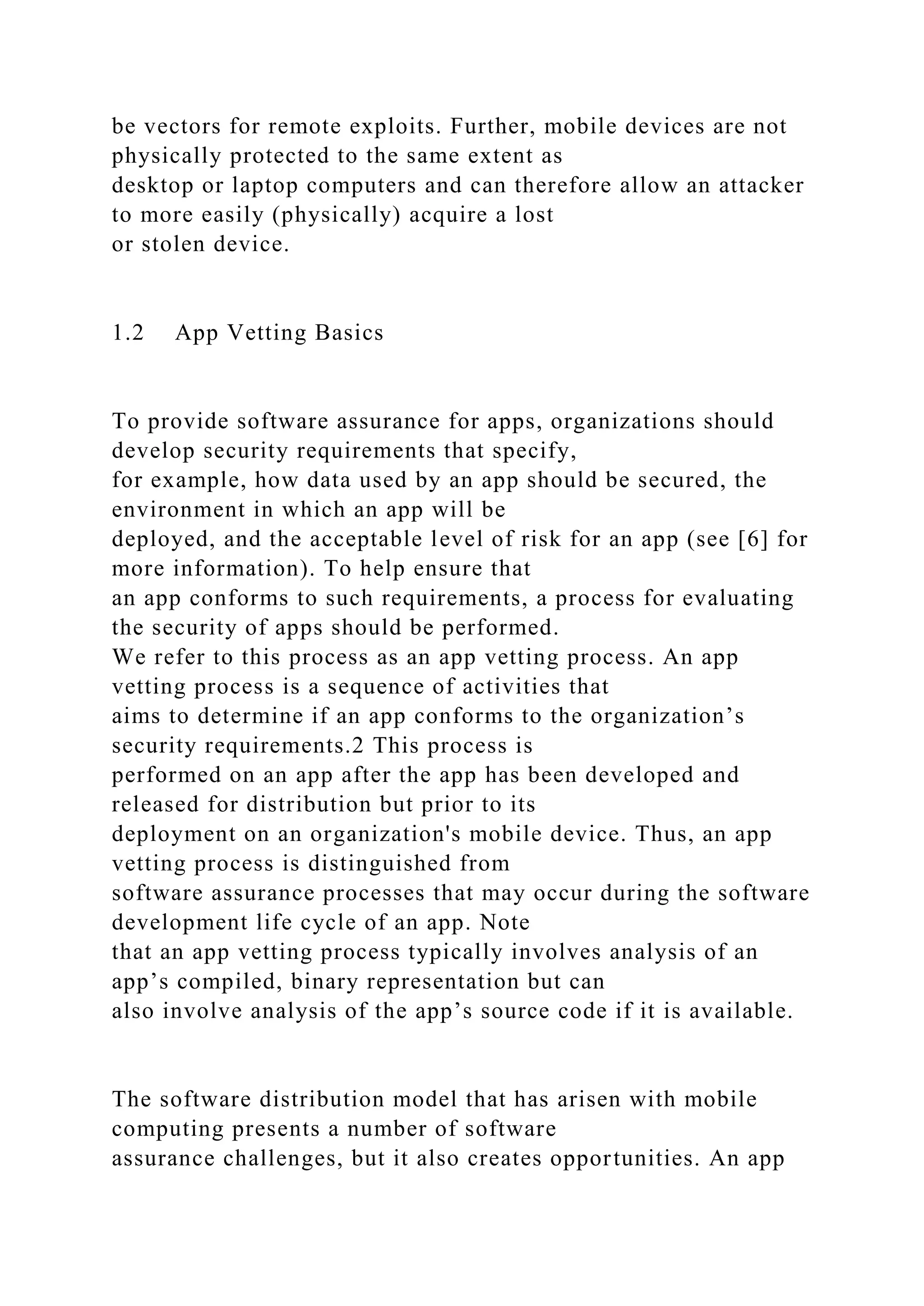 be vectors for remote exploits. Further, mobile devices are not
physically protected to the same extent as
desktop or laptop computers and can therefore allow an attacker
to more easily (physically) acquire a lost
or stolen device.
1.2 App Vetting Basics
To provide software assurance for apps, organizations should
develop security requirements that specify,
for example, how data used by an app should be secured, the
environment in which an app will be
deployed, and the acceptable level of risk for an app (see [6] for
more information). To help ensure that
an app conforms to such requirements, a process for evaluating
the security of apps should be performed.
We refer to this process as an app vetting process. An app
vetting process is a sequence of activities that
aims to determine if an app conforms to the organization’s
security requirements.2 This process is
performed on an app after the app has been developed and
released for distribution but prior to its
deployment on an organization's mobile device. Thus, an app
vetting process is distinguished from
software assurance processes that may occur during the software
development life cycle of an app. Note
that an app vetting process typically involves analysis of an
app’s compiled, binary representation but can
also involve analysis of the app’s source code if it is available.
The software distribution model that has arisen with mobile
computing presents a number of software
assurance challenges, but it also creates opportunities. An app
 