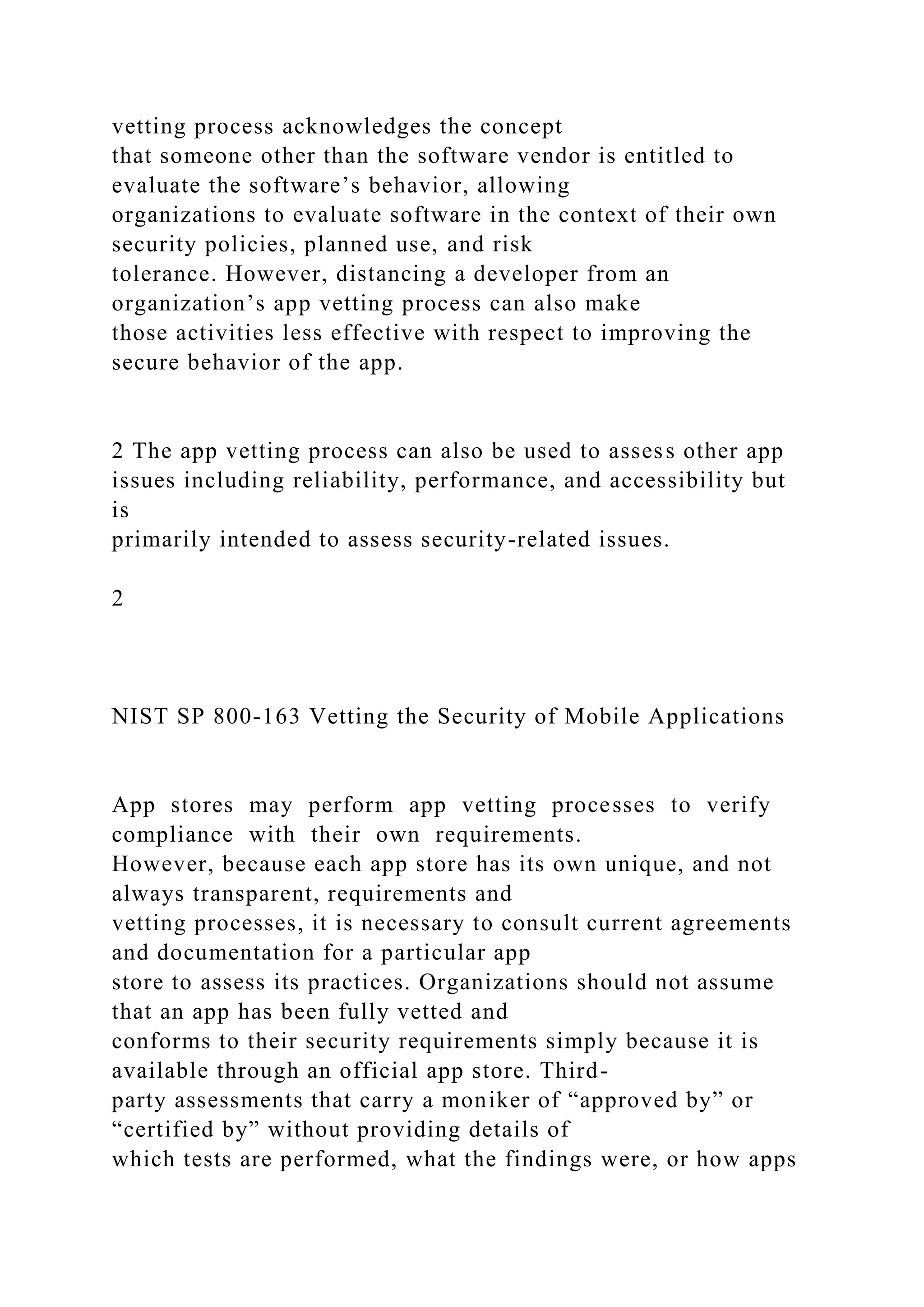 vetting process acknowledges the concept
that someone other than the software vendor is entitled to
evaluate the software’s behavior, allowing
organizations to evaluate software in the context of their own
security policies, planned use, and risk
tolerance. However, distancing a developer from an
organization’s app vetting process can also make
those activities less effective with respect to improving the
secure behavior of the app.
2 The app vetting process can also be used to assess other app
issues including reliability, performance, and accessibility but
is
primarily intended to assess security-related issues.
2
NIST SP 800-163 Vetting the Security of Mobile Applications
App stores may perform app vetting processes to verify
compliance with their own requirements.
However, because each app store has its own unique, and not
always transparent, requirements and
vetting processes, it is necessary to consult current agreements
and documentation for a particular app
store to assess its practices. Organizations should not assume
that an app has been fully vetted and
conforms to their security requirements simply because it is
available through an official app store. Third-
party assessments that carry a moniker of “approved by” or
“certified by” without providing details of
which tests are performed, what the findings were, or how apps
 