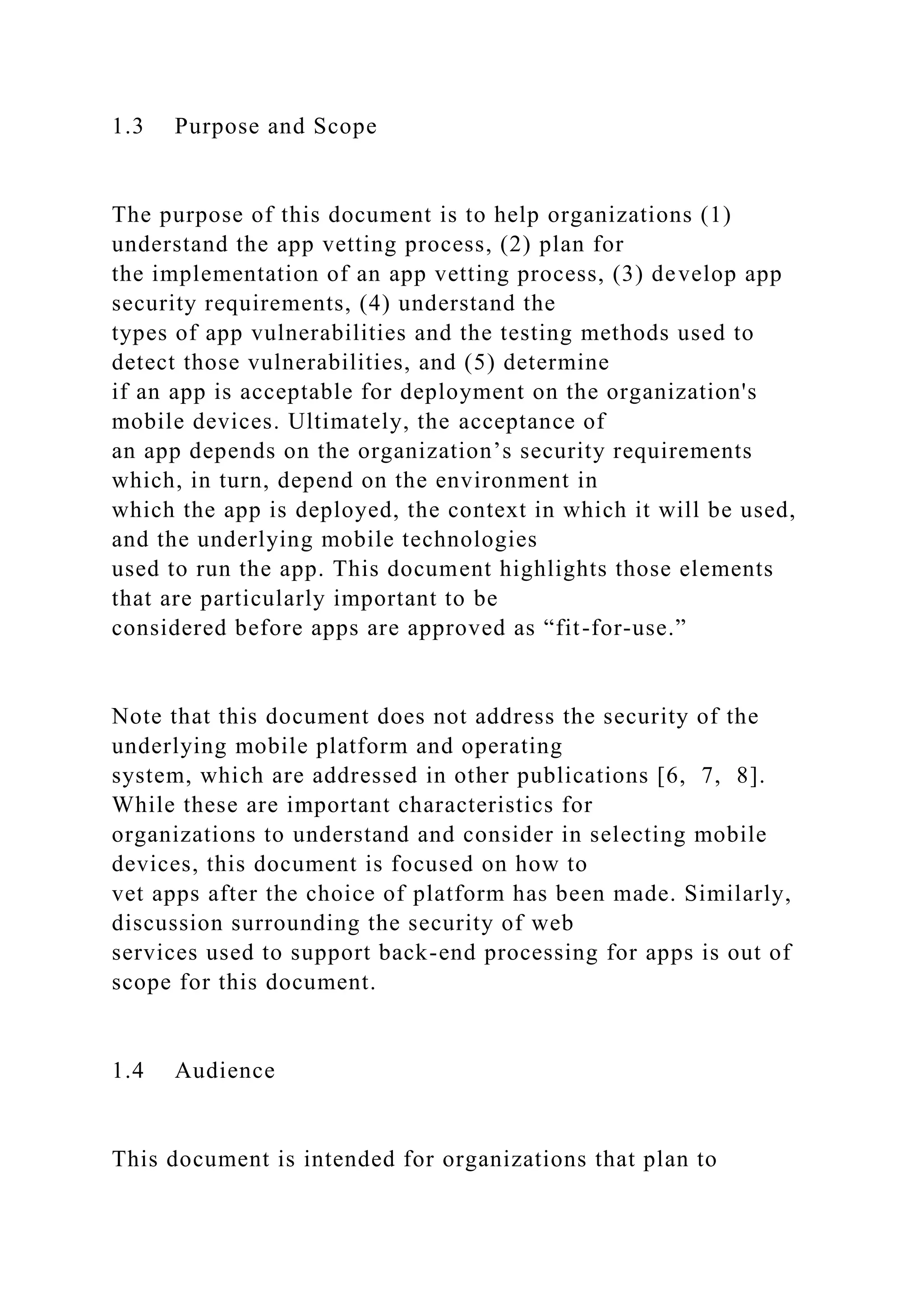 1.3 Purpose and Scope
The purpose of this document is to help organizations (1)
understand the app vetting process, (2) plan for
the implementation of an app vetting process, (3) develop app
security requirements, (4) understand the
types of app vulnerabilities and the testing methods used to
detect those vulnerabilities, and (5) determine
if an app is acceptable for deployment on the organization's
mobile devices. Ultimately, the acceptance of
an app depends on the organization’s security requirements
which, in turn, depend on the environment in
which the app is deployed, the context in which it will be used,
and the underlying mobile technologies
used to run the app. This document highlights those elements
that are particularly important to be
considered before apps are approved as “fit-for-use.”
Note that this document does not address the security of the
underlying mobile platform and operating
system, which are addressed in other publications [6, 7, 8].
While these are important characteristics for
organizations to understand and consider in selecting mobile
devices, this document is focused on how to
vet apps after the choice of platform has been made. Similarly,
discussion surrounding the security of web
services used to support back-end processing for apps is out of
scope for this document.
1.4 Audience
This document is intended for organizations that plan to
 