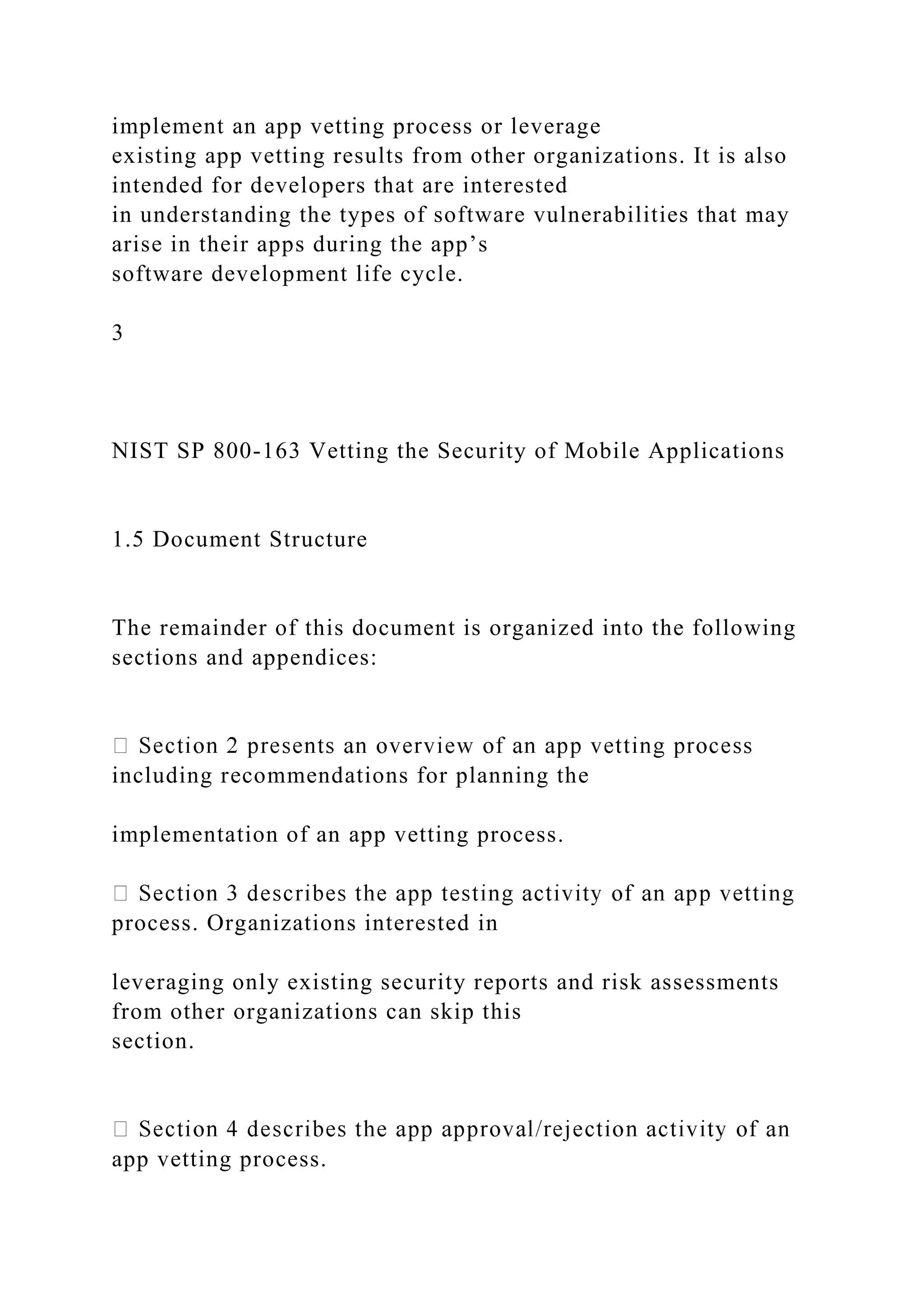implement an app vetting process or leverage
existing app vetting results from other organizations. It is also
intended for developers that are interested
in understanding the types of software vulnerabilities that may
arise in their apps during the app’s
software development life cycle.
3
NIST SP 800-163 Vetting the Security of Mobile Applications
1.5 Document Structure
The remainder of this document is organized into the following
sections and appendices:
including recommendations for planning the
implementation of an app vetting process.
process. Organizations interested in
leveraging only existing security reports and risk assessments
from other organizations can skip this
section.
app vetting process.
 