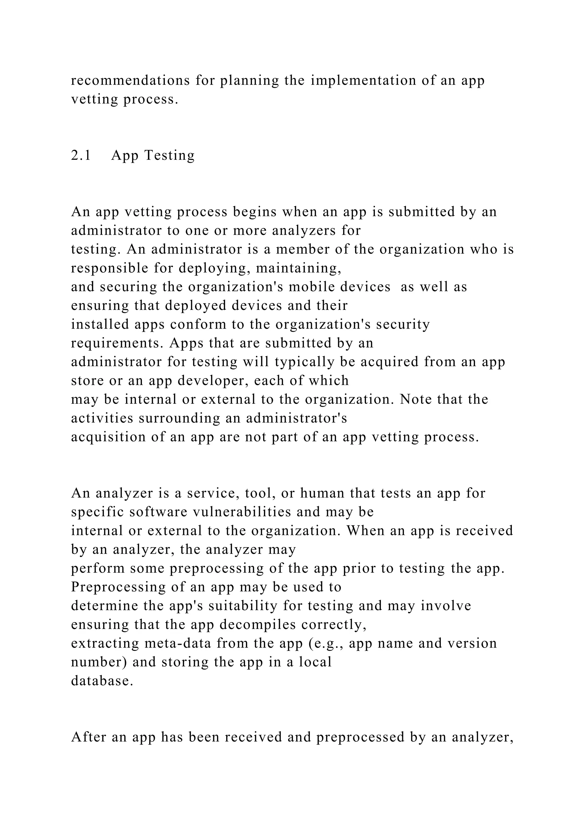 recommendations for planning the implementation of an app
vetting process.
2.1 App Testing
An app vetting process begins when an app is submitted by an
administrator to one or more analyzers for
testing. An administrator is a member of the organization who is
responsible for deploying, maintaining,
and securing the organization's mobile devices as well as
ensuring that deployed devices and their
installed apps conform to the organization's security
requirements. Apps that are submitted by an
administrator for testing will typically be acquired from an app
store or an app developer, each of which
may be internal or external to the organization. Note that the
activities surrounding an administrator's
acquisition of an app are not part of an app vetting process.
An analyzer is a service, tool, or human that tests an app for
specific software vulnerabilities and may be
internal or external to the organization. When an app is received
by an analyzer, the analyzer may
perform some preprocessing of the app prior to testing the app.
Preprocessing of an app may be used to
determine the app's suitability for testing and may involve
ensuring that the app decompiles correctly,
extracting meta-data from the app (e.g., app name and version
number) and storing the app in a local
database.
After an app has been received and preprocessed by an analyzer,
 