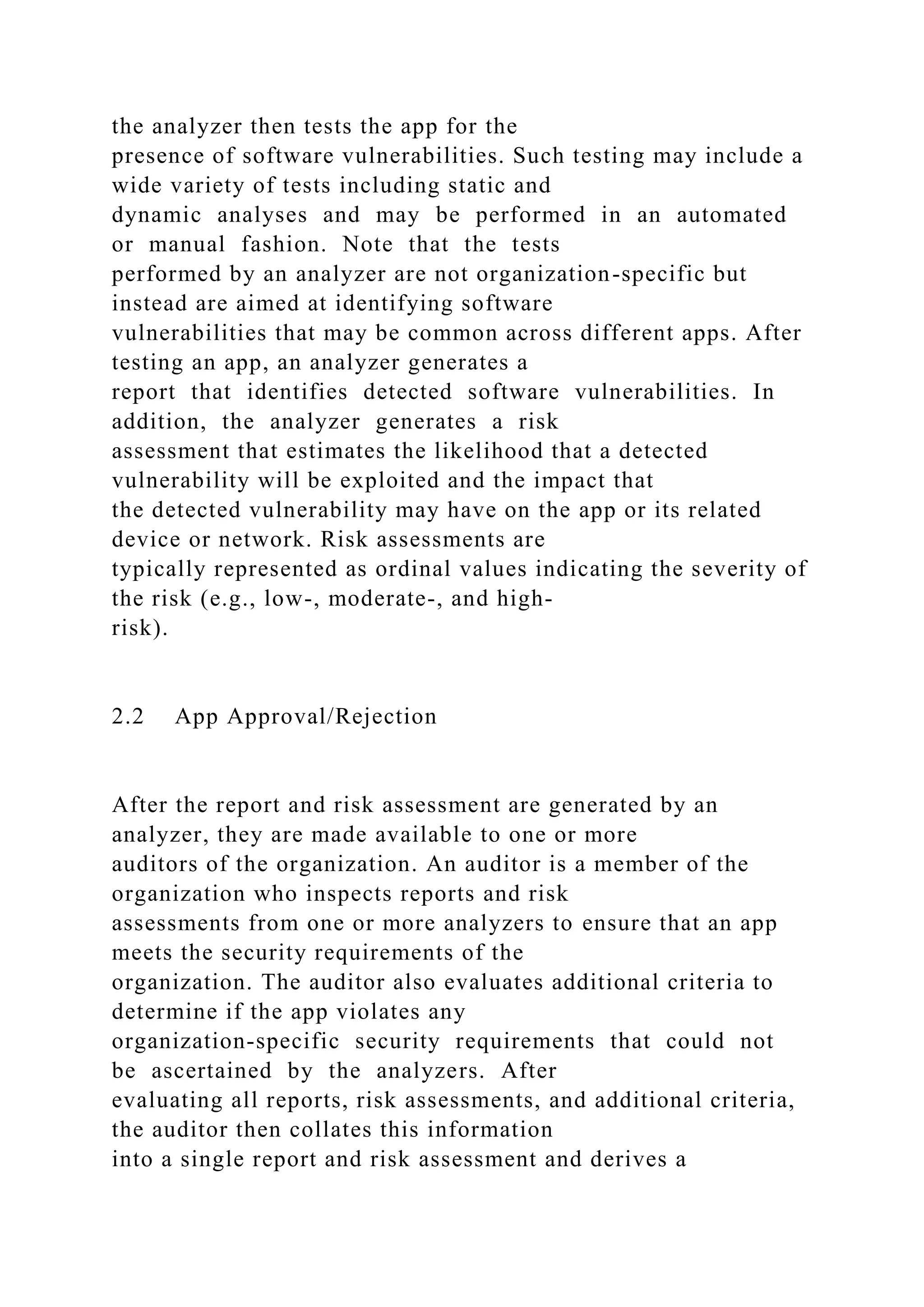 the analyzer then tests the app for the
presence of software vulnerabilities. Such testing may include a
wide variety of tests including static and
dynamic analyses and may be performed in an automated
or manual fashion. Note that the tests
performed by an analyzer are not organization-specific but
instead are aimed at identifying software
vulnerabilities that may be common across different apps. After
testing an app, an analyzer generates a
report that identifies detected software vulnerabilities. In
addition, the analyzer generates a risk
assessment that estimates the likelihood that a detected
vulnerability will be exploited and the impact that
the detected vulnerability may have on the app or its related
device or network. Risk assessments are
typically represented as ordinal values indicating the severity of
the risk (e.g., low-, moderate-, and high-
risk).
2.2 App Approval/Rejection
After the report and risk assessment are generated by an
analyzer, they are made available to one or more
auditors of the organization. An auditor is a member of the
organization who inspects reports and risk
assessments from one or more analyzers to ensure that an app
meets the security requirements of the
organization. The auditor also evaluates additional criteria to
determine if the app violates any
organization-specific security requirements that could not
be ascertained by the analyzers. After
evaluating all reports, risk assessments, and additional criteria,
the auditor then collates this information
into a single report and risk assessment and derives a
 