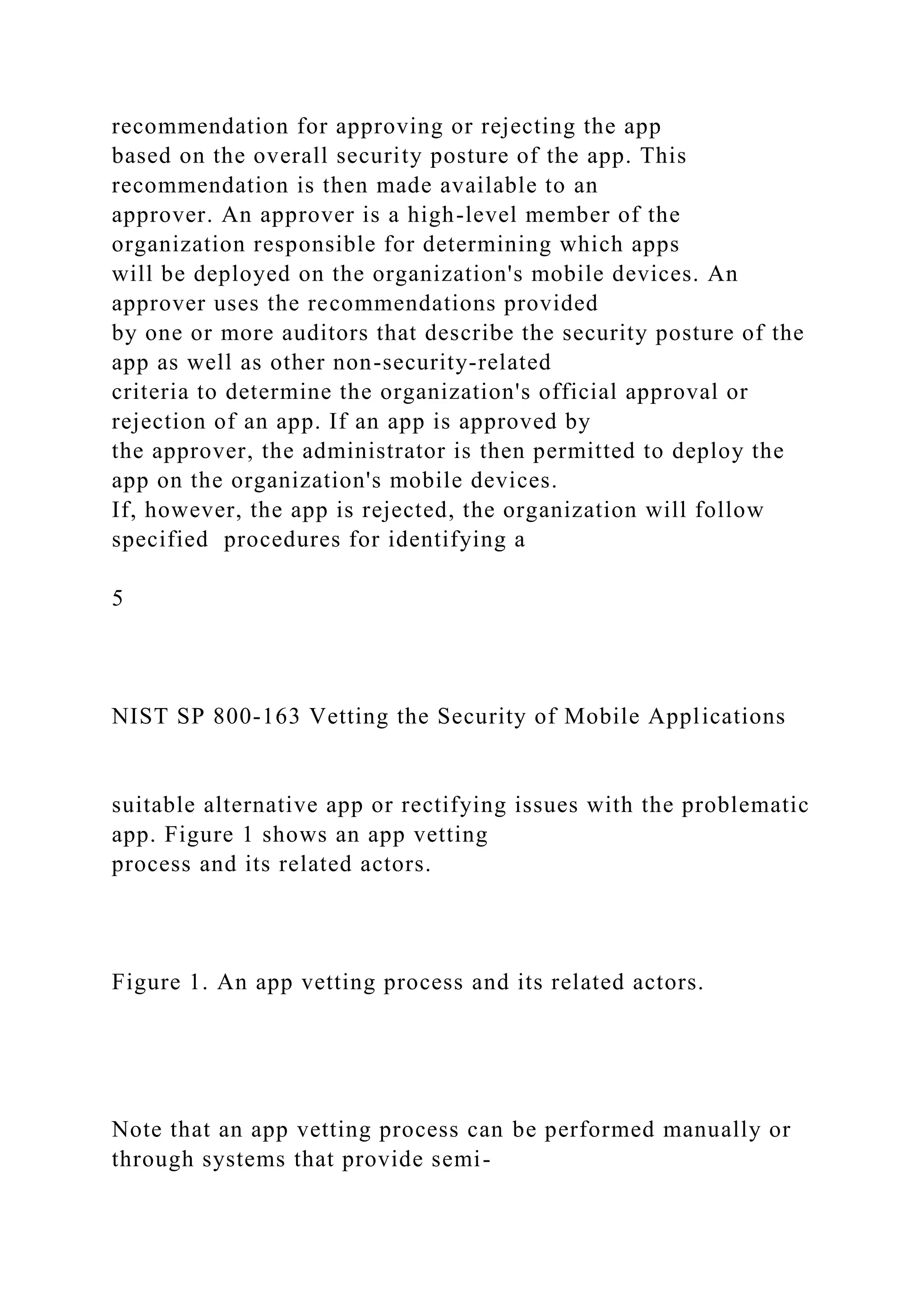 recommendation for approving or rejecting the app
based on the overall security posture of the app. This
recommendation is then made available to an
approver. An approver is a high-level member of the
organization responsible for determining which apps
will be deployed on the organization's mobile devices. An
approver uses the recommendations provided
by one or more auditors that describe the security posture of the
app as well as other non-security-related
criteria to determine the organization's official approval or
rejection of an app. If an app is approved by
the approver, the administrator is then permitted to deploy the
app on the organization's mobile devices.
If, however, the app is rejected, the organization will follow
specified procedures for identifying a
5
NIST SP 800-163 Vetting the Security of Mobile Applications
suitable alternative app or rectifying issues with the problematic
app. Figure 1 shows an app vetting
process and its related actors.
Figure 1. An app vetting process and its related actors.
Note that an app vetting process can be performed manually or
through systems that provide semi-
 