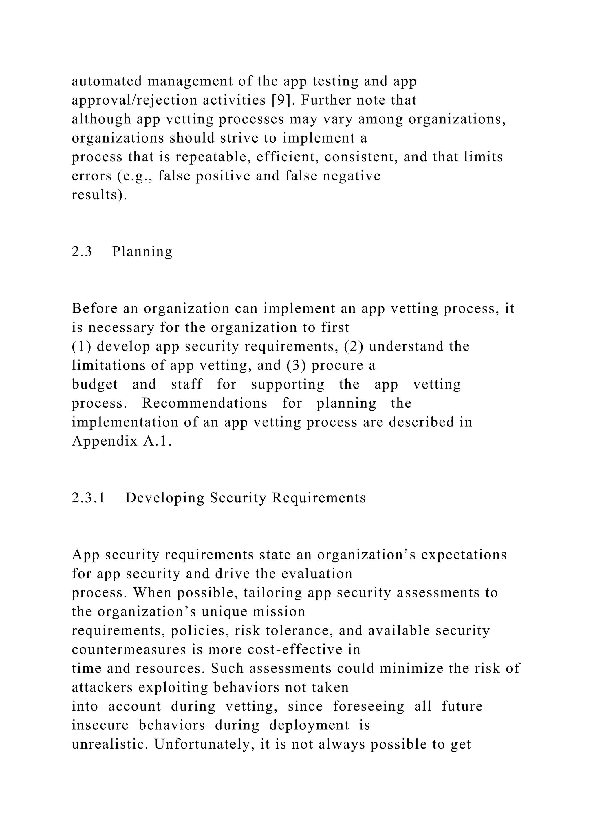 automated management of the app testing and app
approval/rejection activities [9]. Further note that
although app vetting processes may vary among organizations,
organizations should strive to implement a
process that is repeatable, efficient, consistent, and that limits
errors (e.g., false positive and false negative
results).
2.3 Planning
Before an organization can implement an app vetting process, it
is necessary for the organization to first
(1) develop app security requirements, (2) understand the
limitations of app vetting, and (3) procure a
budget and staff for supporting the app vetting
process. Recommendations for planning the
implementation of an app vetting process are described in
Appendix A.1.
2.3.1 Developing Security Requirements
App security requirements state an organization’s expectations
for app security and drive the evaluation
process. When possible, tailoring app security assessments to
the organization’s unique mission
requirements, policies, risk tolerance, and available security
countermeasures is more cost-effective in
time and resources. Such assessments could minimize the risk of
attackers exploiting behaviors not taken
into account during vetting, since foreseeing all future
insecure behaviors during deployment is
unrealistic. Unfortunately, it is not always possible to get
 