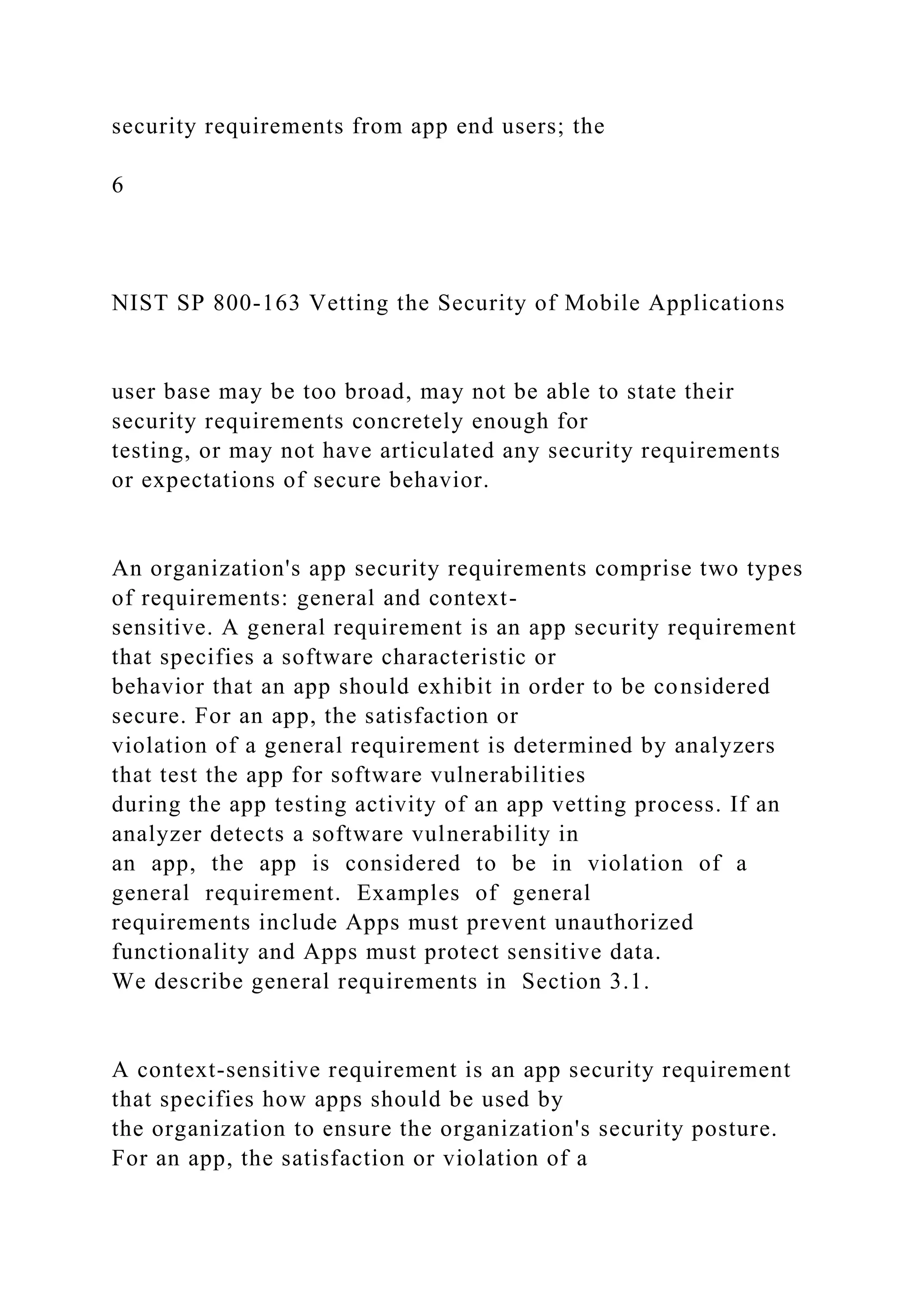 security requirements from app end users; the
6
NIST SP 800-163 Vetting the Security of Mobile Applications
user base may be too broad, may not be able to state their
security requirements concretely enough for
testing, or may not have articulated any security requirements
or expectations of secure behavior.
An organization's app security requirements comprise two types
of requirements: general and context-
sensitive. A general requirement is an app security requirement
that specifies a software characteristic or
behavior that an app should exhibit in order to be considered
secure. For an app, the satisfaction or
violation of a general requirement is determined by analyzers
that test the app for software vulnerabilities
during the app testing activity of an app vetting process. If an
analyzer detects a software vulnerability in
an app, the app is considered to be in violation of a
general requirement. Examples of general
requirements include Apps must prevent unauthorized
functionality and Apps must protect sensitive data.
We describe general requirements in Section 3.1.
A context-sensitive requirement is an app security requirement
that specifies how apps should be used by
the organization to ensure the organization's security posture.
For an app, the satisfaction or violation of a
 