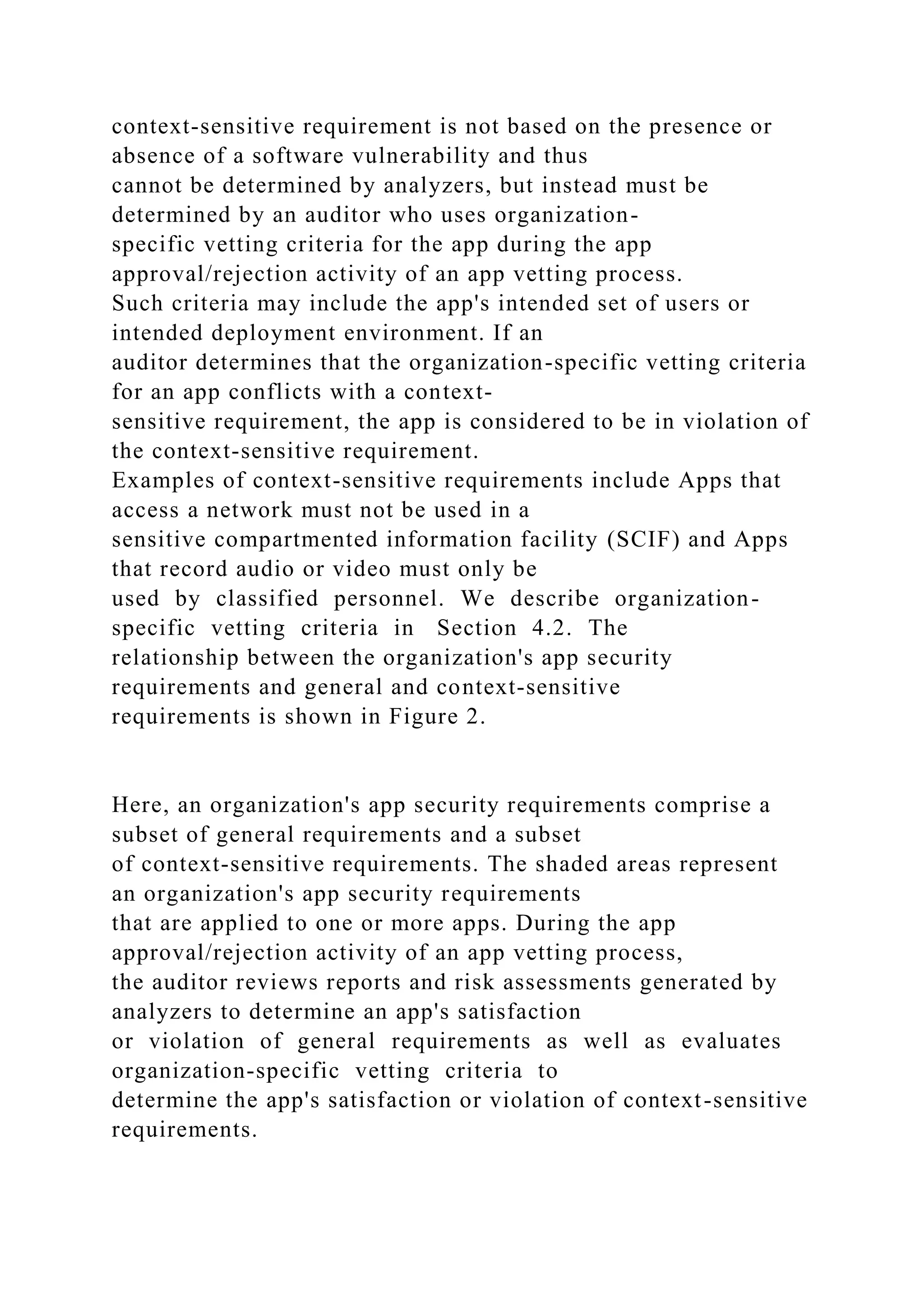 context-sensitive requirement is not based on the presence or
absence of a software vulnerability and thus
cannot be determined by analyzers, but instead must be
determined by an auditor who uses organization-
specific vetting criteria for the app during the app
approval/rejection activity of an app vetting process.
Such criteria may include the app's intended set of users or
intended deployment environment. If an
auditor determines that the organization-specific vetting criteria
for an app conflicts with a context-
sensitive requirement, the app is considered to be in violation of
the context-sensitive requirement.
Examples of context-sensitive requirements include Apps that
access a network must not be used in a
sensitive compartmented information facility (SCIF) and Apps
that record audio or video must only be
used by classified personnel. We describe organization-
specific vetting criteria in Section 4.2. The
relationship between the organization's app security
requirements and general and context-sensitive
requirements is shown in Figure 2.
Here, an organization's app security requirements comprise a
subset of general requirements and a subset
of context-sensitive requirements. The shaded areas represent
an organization's app security requirements
that are applied to one or more apps. During the app
approval/rejection activity of an app vetting process,
the auditor reviews reports and risk assessments generated by
analyzers to determine an app's satisfaction
or violation of general requirements as well as evaluates
organization-specific vetting criteria to
determine the app's satisfaction or violation of context-sensitive
requirements.
 
