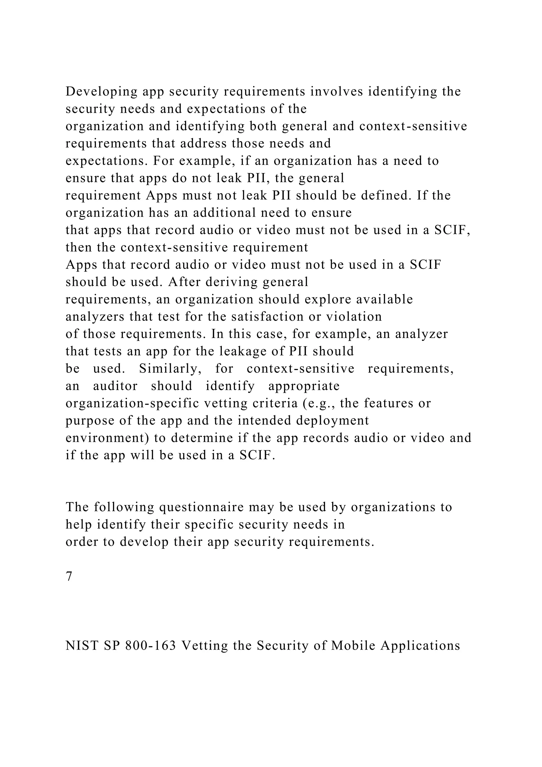 Developing app security requirements involves identifying the
security needs and expectations of the
organization and identifying both general and context-sensitive
requirements that address those needs and
expectations. For example, if an organization has a need to
ensure that apps do not leak PII, the general
requirement Apps must not leak PII should be defined. If the
organization has an additional need to ensure
that apps that record audio or video must not be used in a SCIF,
then the context-sensitive requirement
Apps that record audio or video must not be used in a SCIF
should be used. After deriving general
requirements, an organization should explore available
analyzers that test for the satisfaction or violation
of those requirements. In this case, for example, an analyzer
that tests an app for the leakage of PII should
be used. Similarly, for context-sensitive requirements,
an auditor should identify appropriate
organization-specific vetting criteria (e.g., the features or
purpose of the app and the intended deployment
environment) to determine if the app records audio or video and
if the app will be used in a SCIF.
The following questionnaire may be used by organizations to
help identify their specific security needs in
order to develop their app security requirements.
7
NIST SP 800-163 Vetting the Security of Mobile Applications
 