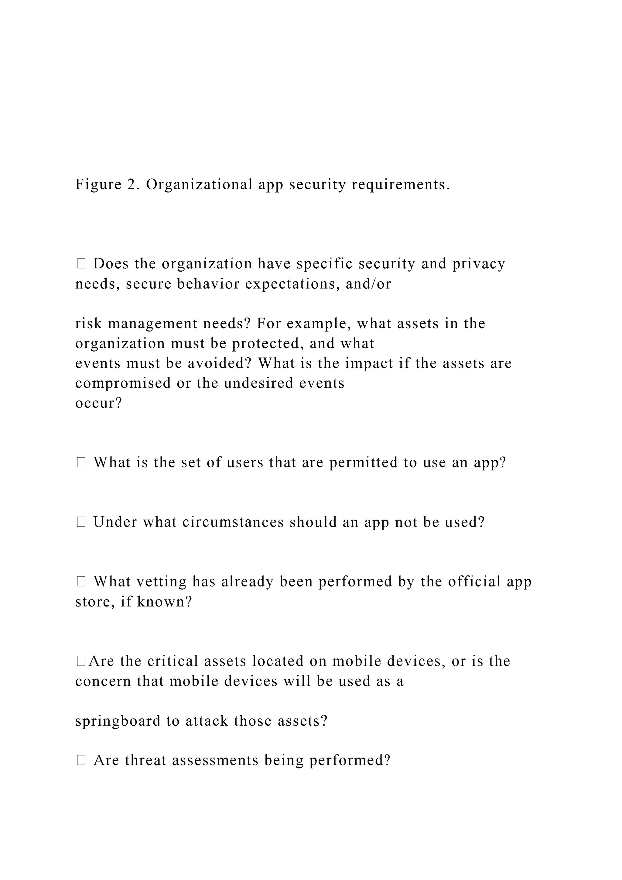 Figure 2. Organizational app security requirements.
needs, secure behavior expectations, and/or
risk management needs? For example, what assets in the
organization must be protected, and what
events must be avoided? What is the impact if the assets are
compromised or the undesired events
occur?
nces should an app not be used?
store, if known?
concern that mobile devices will be used as a
springboard to attack those assets?
 