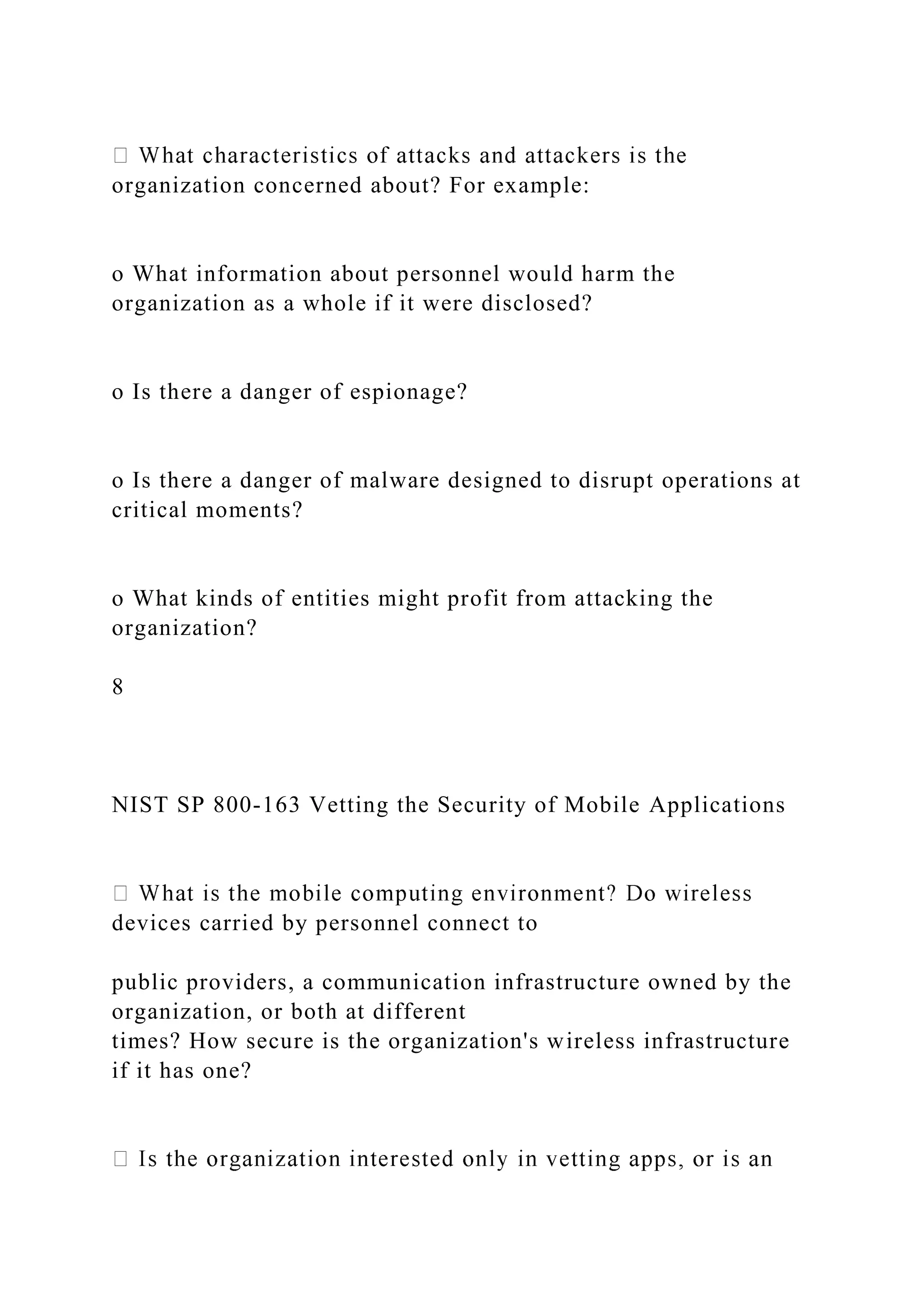 organization concerned about? For example:
o What information about personnel would harm the
organization as a whole if it were disclosed?
o Is there a danger of espionage?
o Is there a danger of malware designed to disrupt operations at
critical moments?
o What kinds of entities might profit from attacking the
organization?
8
NIST SP 800-163 Vetting the Security of Mobile Applications
devices carried by personnel connect to
public providers, a communication infrastructure owned by the
organization, or both at different
times? How secure is the organization's wireless infrastructure
if it has one?
 