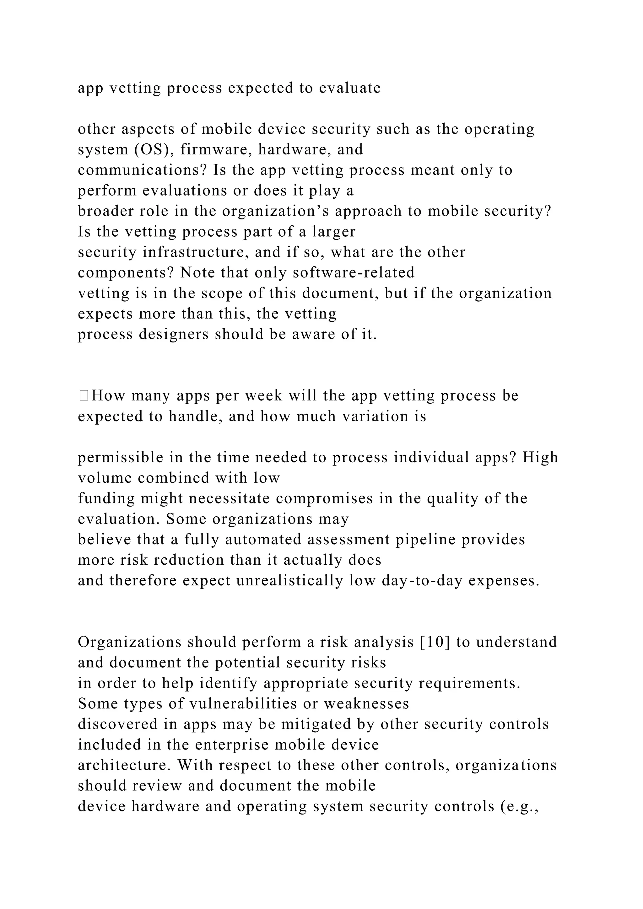 app vetting process expected to evaluate
other aspects of mobile device security such as the operating
system (OS), firmware, hardware, and
communications? Is the app vetting process meant only to
perform evaluations or does it play a
broader role in the organization’s approach to mobile security?
Is the vetting process part of a larger
security infrastructure, and if so, what are the other
components? Note that only software-related
vetting is in the scope of this document, but if the organization
expects more than this, the vetting
process designers should be aware of it.
expected to handle, and how much variation is
permissible in the time needed to process individual apps? High
volume combined with low
funding might necessitate compromises in the quality of the
evaluation. Some organizations may
believe that a fully automated assessment pipeline provides
more risk reduction than it actually does
and therefore expect unrealistically low day-to-day expenses.
Organizations should perform a risk analysis [10] to understand
and document the potential security risks
in order to help identify appropriate security requirements.
Some types of vulnerabilities or weaknesses
discovered in apps may be mitigated by other security controls
included in the enterprise mobile device
architecture. With respect to these other controls, organizations
should review and document the mobile
device hardware and operating system security controls (e.g.,
 