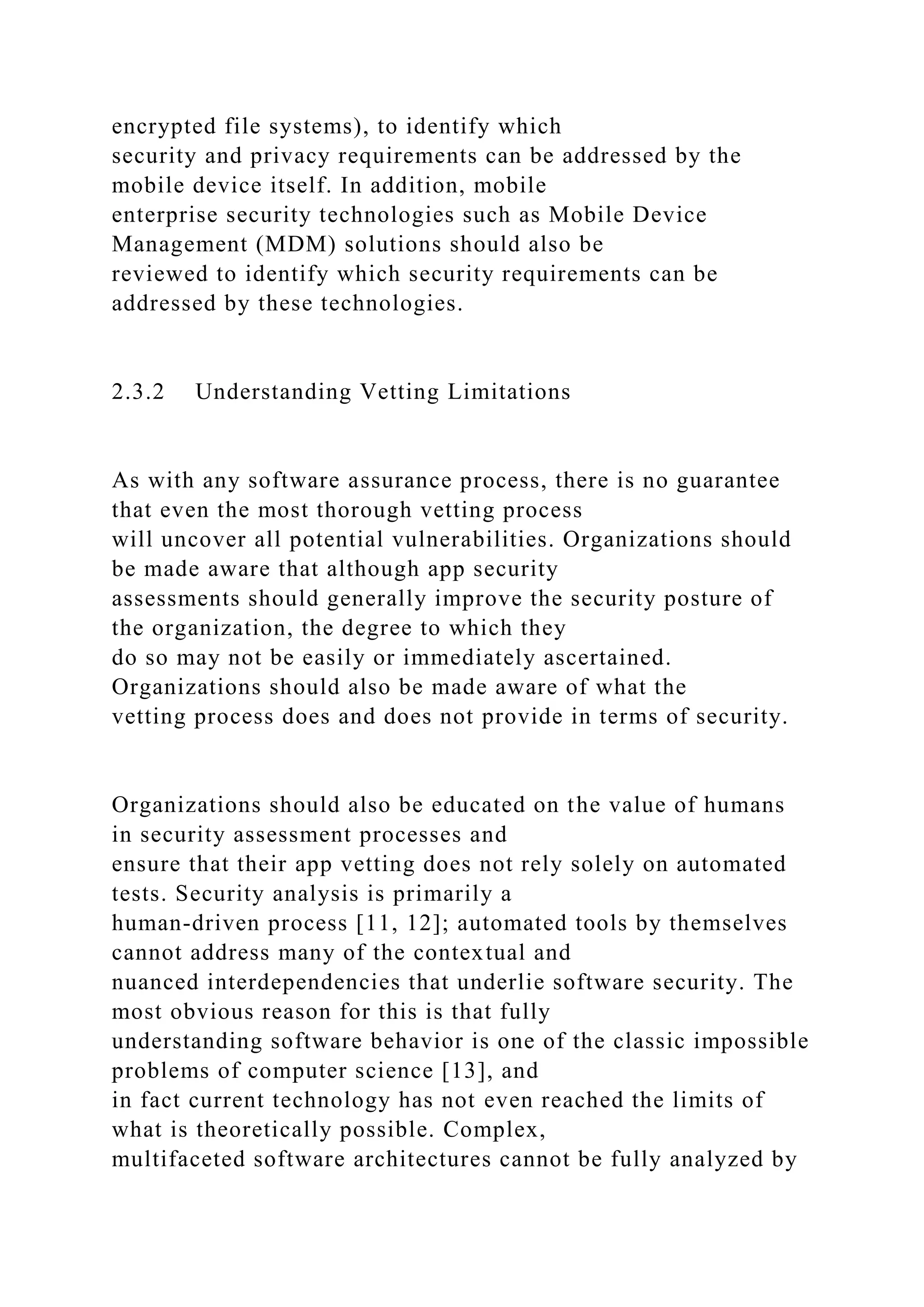 encrypted file systems), to identify which
security and privacy requirements can be addressed by the
mobile device itself. In addition, mobile
enterprise security technologies such as Mobile Device
Management (MDM) solutions should also be
reviewed to identify which security requirements can be
addressed by these technologies.
2.3.2 Understanding Vetting Limitations
As with any software assurance process, there is no guarantee
that even the most thorough vetting process
will uncover all potential vulnerabilities. Organizations should
be made aware that although app security
assessments should generally improve the security posture of
the organization, the degree to which they
do so may not be easily or immediately ascertained.
Organizations should also be made aware of what the
vetting process does and does not provide in terms of security.
Organizations should also be educated on the value of humans
in security assessment processes and
ensure that their app vetting does not rely solely on automated
tests. Security analysis is primarily a
human-driven process [11, 12]; automated tools by themselves
cannot address many of the contextual and
nuanced interdependencies that underlie software security. The
most obvious reason for this is that fully
understanding software behavior is one of the classic impossible
problems of computer science [13], and
in fact current technology has not even reached the limits of
what is theoretically possible. Complex,
multifaceted software architectures cannot be fully analyzed by
 
