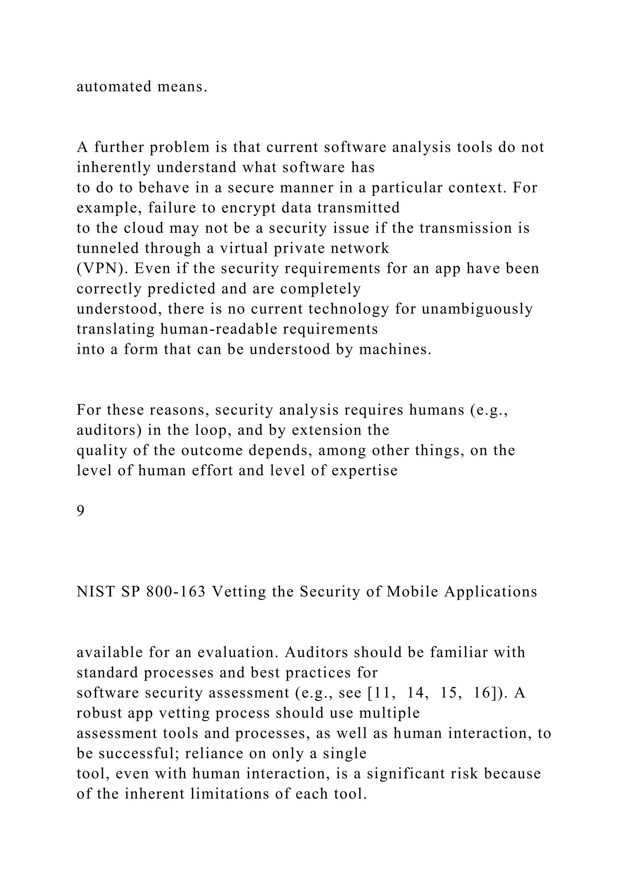automated means.
A further problem is that current software analysis tools do not
inherently understand what software has
to do to behave in a secure manner in a particular context. For
example, failure to encrypt data transmitted
to the cloud may not be a security issue if the transmission is
tunneled through a virtual private network
(VPN). Even if the security requirements for an app have been
correctly predicted and are completely
understood, there is no current technology for unambiguously
translating human-readable requirements
into a form that can be understood by machines.
For these reasons, security analysis requires humans (e.g.,
auditors) in the loop, and by extension the
quality of the outcome depends, among other things, on the
level of human effort and level of expertise
9
NIST SP 800-163 Vetting the Security of Mobile Applications
available for an evaluation. Auditors should be familiar with
standard processes and best practices for
software security assessment (e.g., see [11, 14, 15, 16]). A
robust app vetting process should use multiple
assessment tools and processes, as well as human interaction, to
be successful; reliance on only a single
tool, even with human interaction, is a significant risk because
of the inherent limitations of each tool.
 
