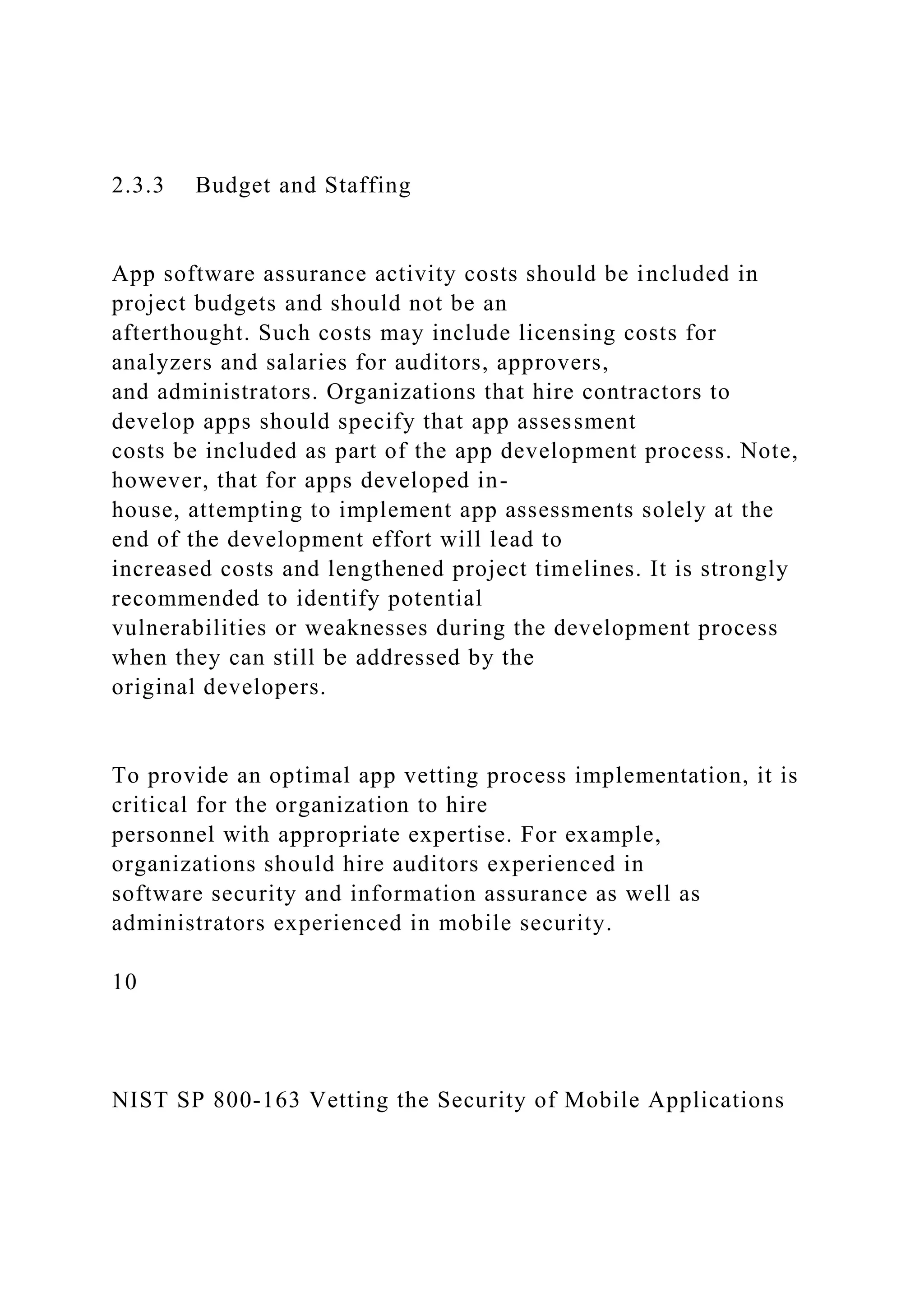 2.3.3 Budget and Staffing
App software assurance activity costs should be included in
project budgets and should not be an
afterthought. Such costs may include licensing costs for
analyzers and salaries for auditors, approvers,
and administrators. Organizations that hire contractors to
develop apps should specify that app assessment
costs be included as part of the app development process. Note,
however, that for apps developed in-
house, attempting to implement app assessments solely at the
end of the development effort will lead to
increased costs and lengthened project timelines. It is strongly
recommended to identify potential
vulnerabilities or weaknesses during the development process
when they can still be addressed by the
original developers.
To provide an optimal app vetting process implementation, it is
critical for the organization to hire
personnel with appropriate expertise. For example,
organizations should hire auditors experienced in
software security and information assurance as well as
administrators experienced in mobile security.
10
NIST SP 800-163 Vetting the Security of Mobile Applications
 