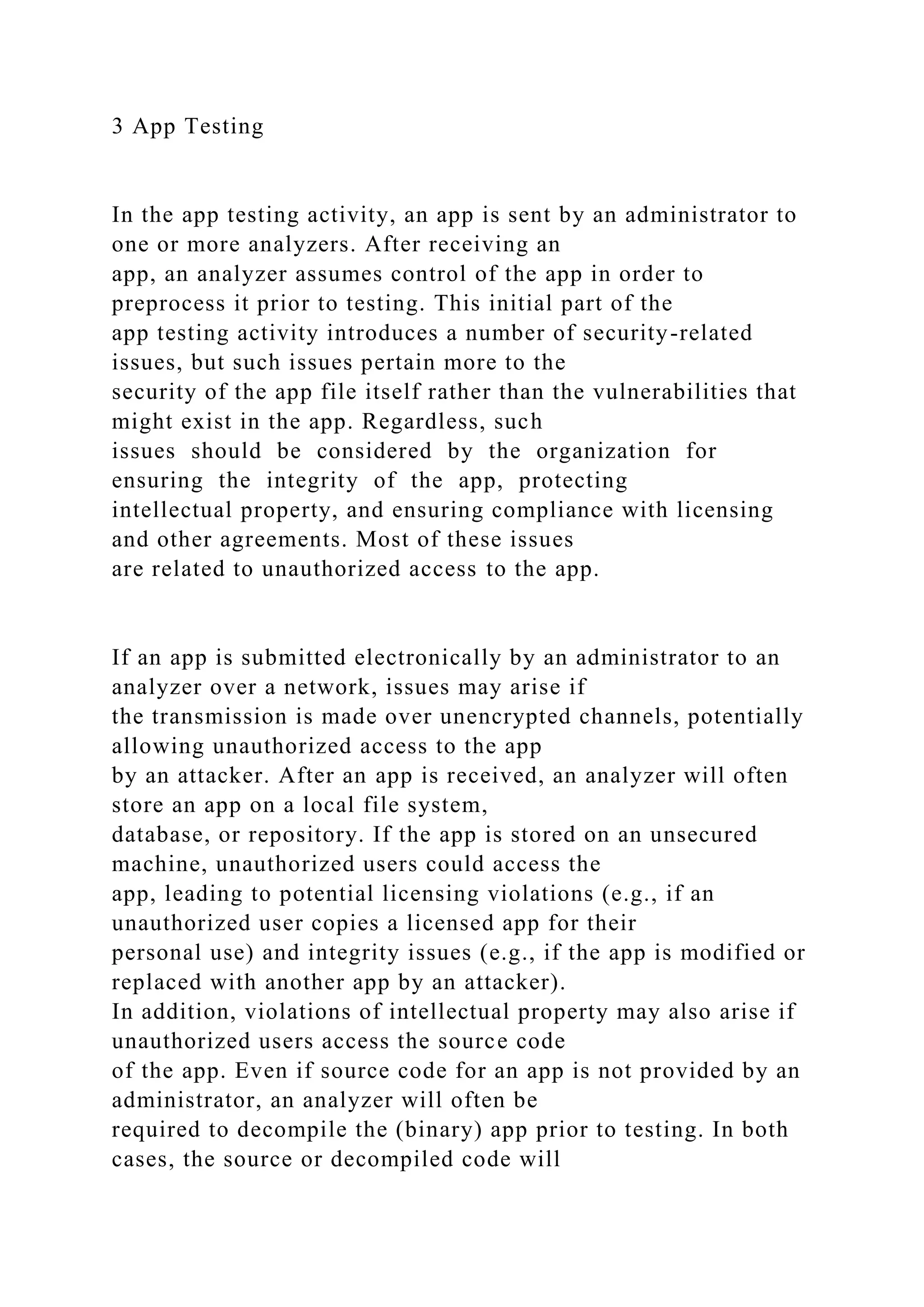 3 App Testing
In the app testing activity, an app is sent by an administrator to
one or more analyzers. After receiving an
app, an analyzer assumes control of the app in order to
preprocess it prior to testing. This initial part of the
app testing activity introduces a number of security-related
issues, but such issues pertain more to the
security of the app file itself rather than the vulnerabilities that
might exist in the app. Regardless, such
issues should be considered by the organization for
ensuring the integrity of the app, protecting
intellectual property, and ensuring compliance with licensing
and other agreements. Most of these issues
are related to unauthorized access to the app.
If an app is submitted electronically by an administrator to an
analyzer over a network, issues may arise if
the transmission is made over unencrypted channels, potentially
allowing unauthorized access to the app
by an attacker. After an app is received, an analyzer will often
store an app on a local file system,
database, or repository. If the app is stored on an unsecured
machine, unauthorized users could access the
app, leading to potential licensing violations (e.g., if an
unauthorized user copies a licensed app for their
personal use) and integrity issues (e.g., if the app is modified or
replaced with another app by an attacker).
In addition, violations of intellectual property may also arise if
unauthorized users access the source code
of the app. Even if source code for an app is not provided by an
administrator, an analyzer will often be
required to decompile the (binary) app prior to testing. In both
cases, the source or decompiled code will
 