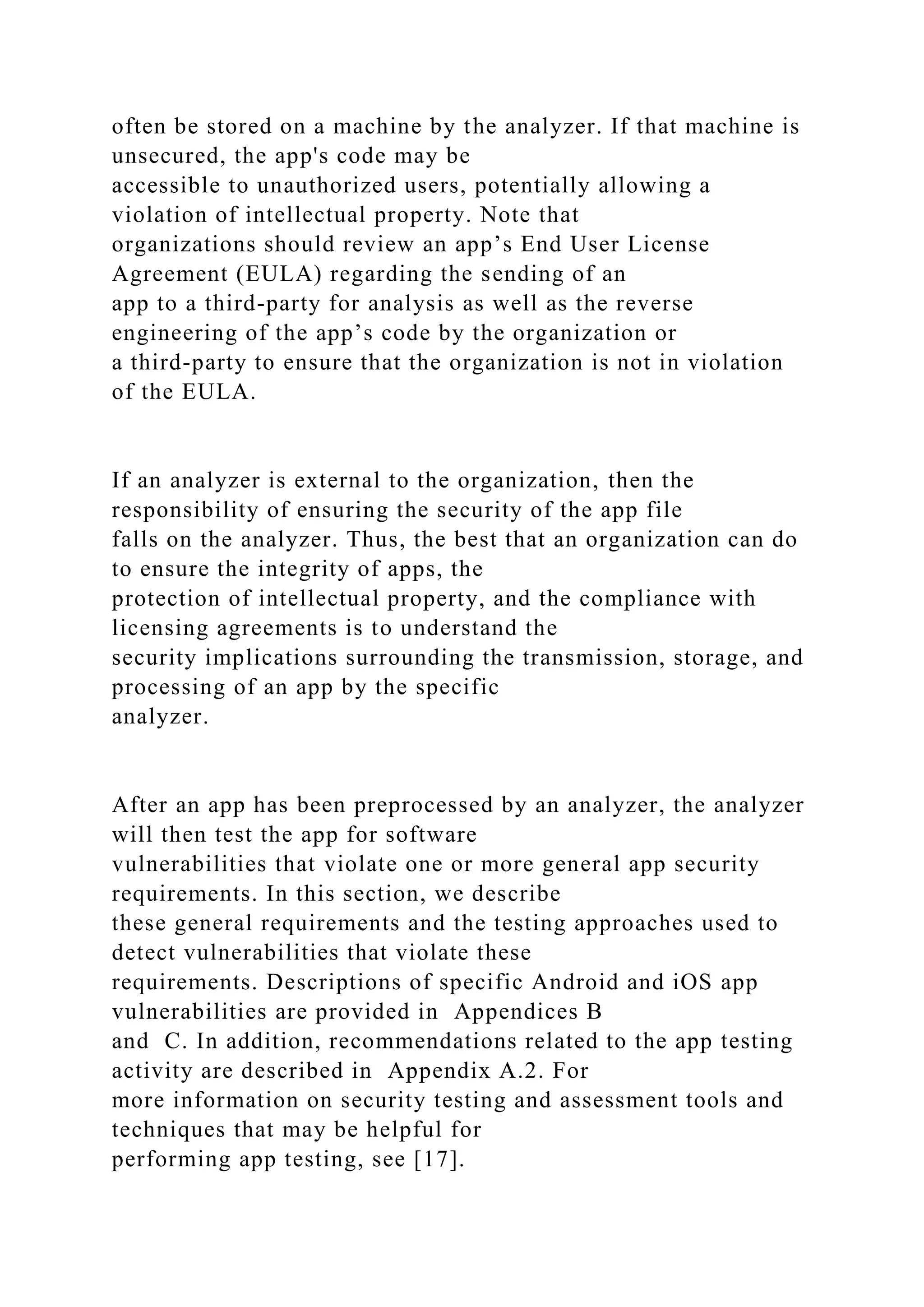 often be stored on a machine by the analyzer. If that machine is
unsecured, the app's code may be
accessible to unauthorized users, potentially allowing a
violation of intellectual property. Note that
organizations should review an app’s End User License
Agreement (EULA) regarding the sending of an
app to a third-party for analysis as well as the reverse
engineering of the app’s code by the organization or
a third-party to ensure that the organization is not in violation
of the EULA.
If an analyzer is external to the organization, then the
responsibility of ensuring the security of the app file
falls on the analyzer. Thus, the best that an organization can do
to ensure the integrity of apps, the
protection of intellectual property, and the compliance with
licensing agreements is to understand the
security implications surrounding the transmission, storage, and
processing of an app by the specific
analyzer.
After an app has been preprocessed by an analyzer, the analyzer
will then test the app for software
vulnerabilities that violate one or more general app security
requirements. In this section, we describe
these general requirements and the testing approaches used to
detect vulnerabilities that violate these
requirements. Descriptions of specific Android and iOS app
vulnerabilities are provided in Appendices B
and C. In addition, recommendations related to the app testing
activity are described in Appendix A.2. For
more information on security testing and assessment tools and
techniques that may be helpful for
performing app testing, see [17].
 