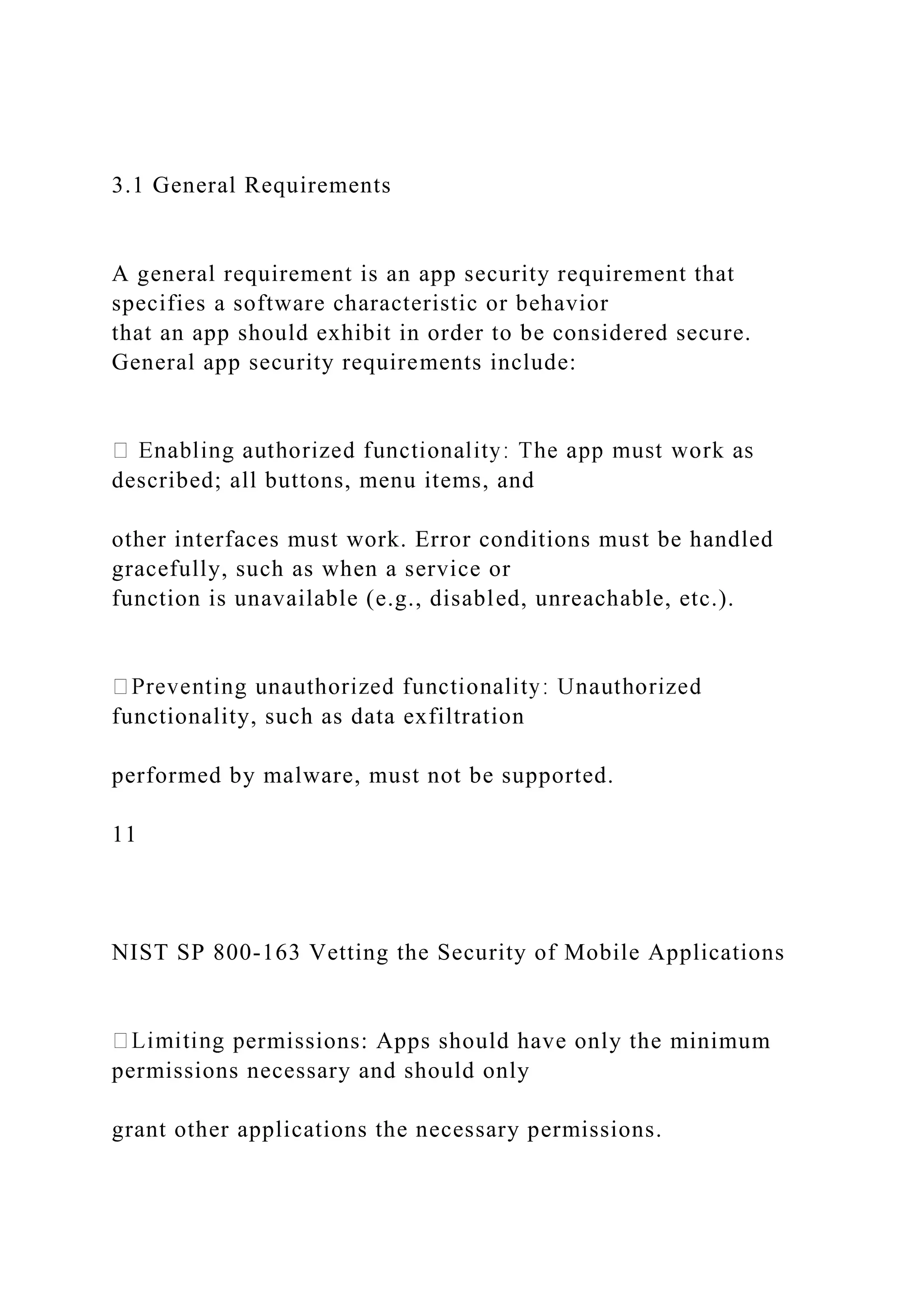 3.1 General Requirements
A general requirement is an app security requirement that
specifies a software characteristic or behavior
that an app should exhibit in order to be considered secure.
General app security requirements include:
described; all buttons, menu items, and
other interfaces must work. Error conditions must be handled
gracefully, such as when a service or
function is unavailable (e.g., disabled, unreachable, etc.).
functionality, such as data exfiltration
performed by malware, must not be supported.
11
NIST SP 800-163 Vetting the Security of Mobile Applications
ermissions: Apps should have only the minimum
permissions necessary and should only
grant other applications the necessary permissions.
 
