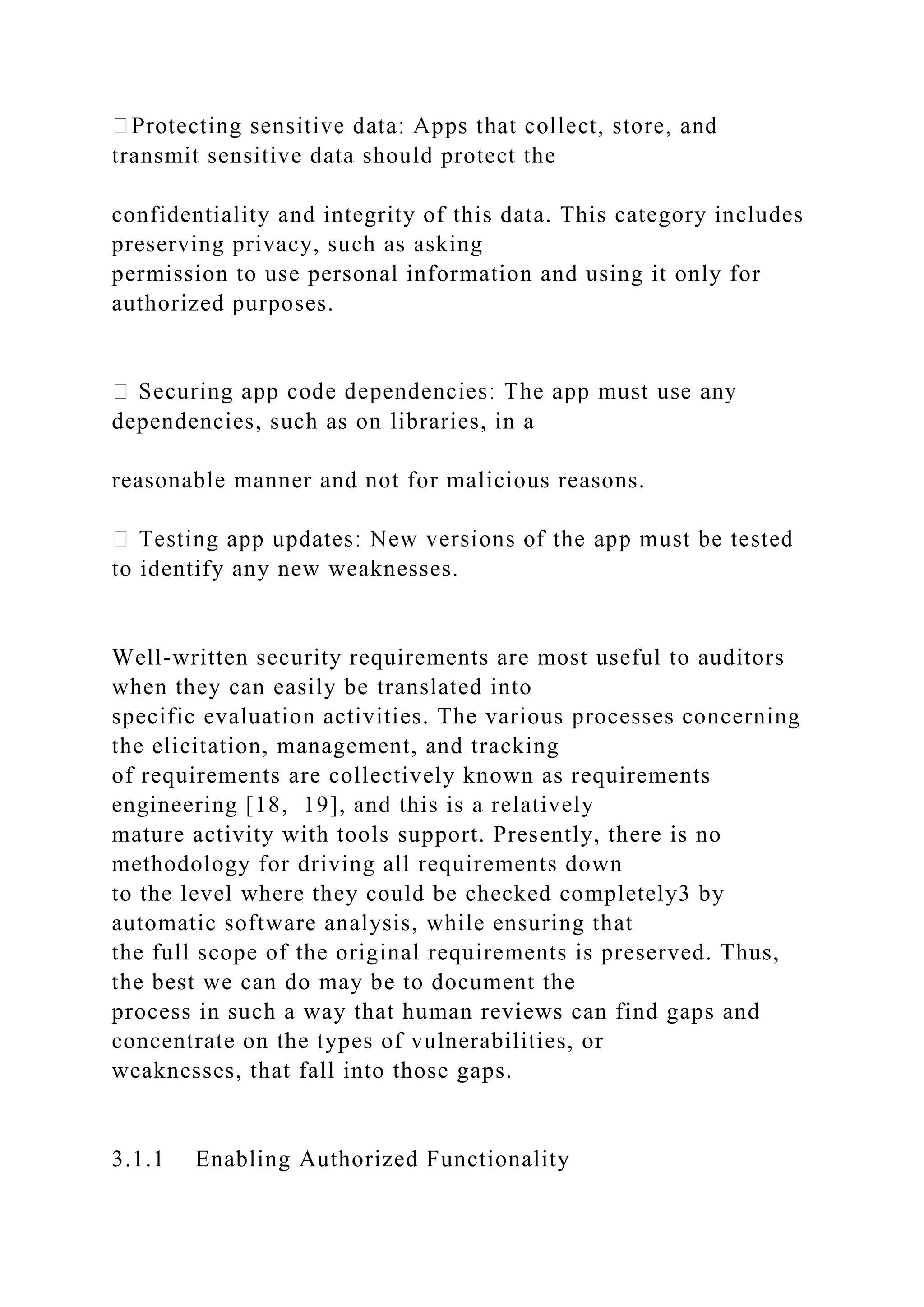 transmit sensitive data should protect the
confidentiality and integrity of this data. This category includes
preserving privacy, such as asking
permission to use personal information and using it only for
authorized purposes.
dependencies, such as on libraries, in a
reasonable manner and not for malicious reasons.
to identify any new weaknesses.
Well-written security requirements are most useful to auditors
when they can easily be translated into
specific evaluation activities. The various processes concerning
the elicitation, management, and tracking
of requirements are collectively known as requirements
engineering [18, 19], and this is a relatively
mature activity with tools support. Presently, there is no
methodology for driving all requirements down
to the level where they could be checked completely3 by
automatic software analysis, while ensuring that
the full scope of the original requirements is preserved. Thus,
the best we can do may be to document the
process in such a way that human reviews can find gaps and
concentrate on the types of vulnerabilities, or
weaknesses, that fall into those gaps.
3.1.1 Enabling Authorized Functionality
 