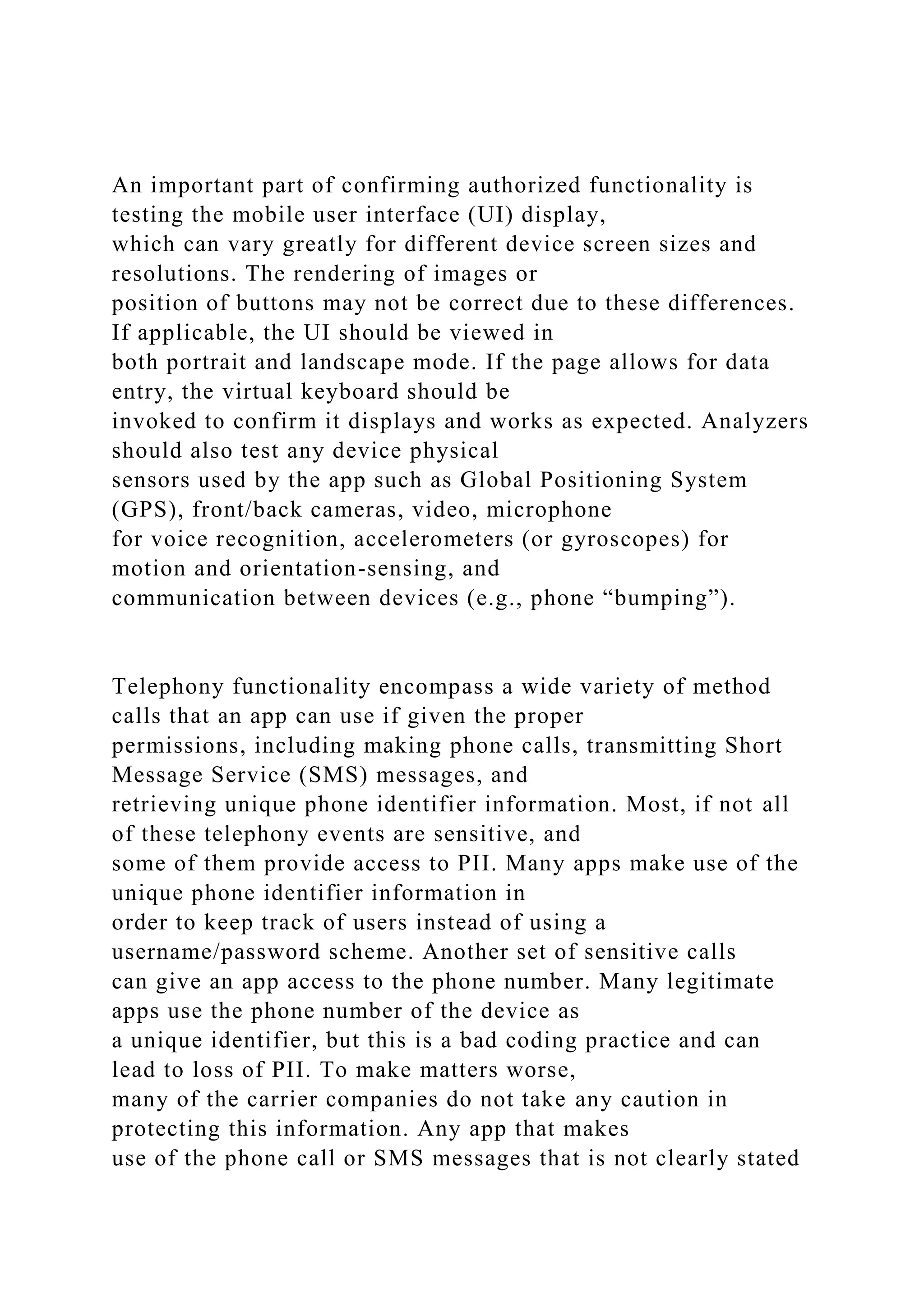 An important part of confirming authorized functionality is
testing the mobile user interface (UI) display,
which can vary greatly for different device screen sizes and
resolutions. The rendering of images or
position of buttons may not be correct due to these differences.
If applicable, the UI should be viewed in
both portrait and landscape mode. If the page allows for data
entry, the virtual keyboard should be
invoked to confirm it displays and works as expected. Analyzers
should also test any device physical
sensors used by the app such as Global Positioning System
(GPS), front/back cameras, video, microphone
for voice recognition, accelerometers (or gyroscopes) for
motion and orientation-sensing, and
communication between devices (e.g., phone “bumping”).
Telephony functionality encompass a wide variety of method
calls that an app can use if given the proper
permissions, including making phone calls, transmitting Short
Message Service (SMS) messages, and
retrieving unique phone identifier information. Most, if not all
of these telephony events are sensitive, and
some of them provide access to PII. Many apps make use of the
unique phone identifier information in
order to keep track of users instead of using a
username/password scheme. Another set of sensitive calls
can give an app access to the phone number. Many legitimate
apps use the phone number of the device as
a unique identifier, but this is a bad coding practice and can
lead to loss of PII. To make matters worse,
many of the carrier companies do not take any caution in
protecting this information. Any app that makes
use of the phone call or SMS messages that is not clearly stated
 