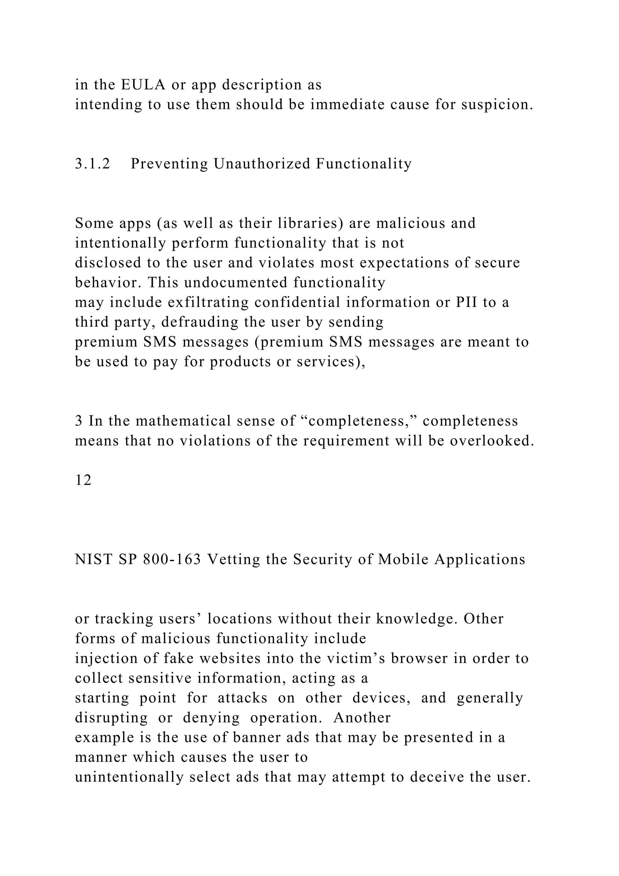 in the EULA or app description as
intending to use them should be immediate cause for suspicion.
3.1.2 Preventing Unauthorized Functionality
Some apps (as well as their libraries) are malicious and
intentionally perform functionality that is not
disclosed to the user and violates most expectations of secure
behavior. This undocumented functionality
may include exfiltrating confidential information or PII to a
third party, defrauding the user by sending
premium SMS messages (premium SMS messages are meant to
be used to pay for products or services),
3 In the mathematical sense of “completeness,” completeness
means that no violations of the requirement will be overlooked.
12
NIST SP 800-163 Vetting the Security of Mobile Applications
or tracking users’ locations without their knowledge. Other
forms of malicious functionality include
injection of fake websites into the victim’s browser in order to
collect sensitive information, acting as a
starting point for attacks on other devices, and generally
disrupting or denying operation. Another
example is the use of banner ads that may be presented in a
manner which causes the user to
unintentionally select ads that may attempt to deceive the user.
 