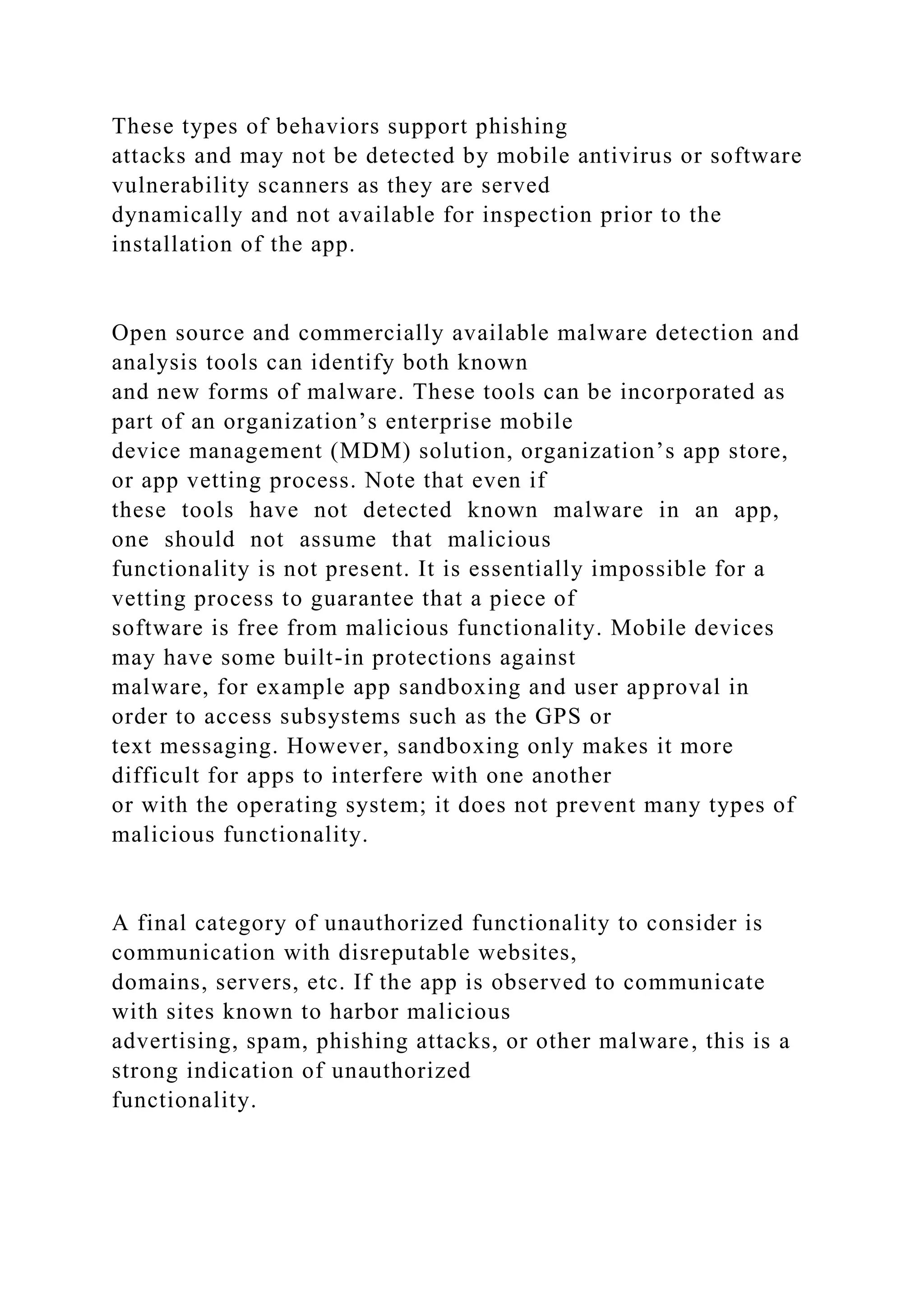 These types of behaviors support phishing
attacks and may not be detected by mobile antivirus or software
vulnerability scanners as they are served
dynamically and not available for inspection prior to the
installation of the app.
Open source and commercially available malware detection and
analysis tools can identify both known
and new forms of malware. These tools can be incorporated as
part of an organization’s enterprise mobile
device management (MDM) solution, organization’s app store,
or app vetting process. Note that even if
these tools have not detected known malware in an app,
one should not assume that malicious
functionality is not present. It is essentially impossible for a
vetting process to guarantee that a piece of
software is free from malicious functionality. Mobile devices
may have some built-in protections against
malware, for example app sandboxing and user approval in
order to access subsystems such as the GPS or
text messaging. However, sandboxing only makes it more
difficult for apps to interfere with one another
or with the operating system; it does not prevent many types of
malicious functionality.
A final category of unauthorized functionality to consider is
communication with disreputable websites,
domains, servers, etc. If the app is observed to communicate
with sites known to harbor malicious
advertising, spam, phishing attacks, or other malware, this is a
strong indication of unauthorized
functionality.
 