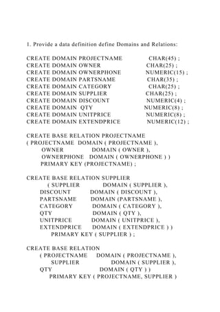 1. Provide a data definition define Domains and Relations:
CREATE DOMAIN PROJECTNAME CHAR(45) ;
CREATE DOMAIN OWNER CHAR(25) ;
CREATE DOMAIN OWNERPHONE NUMERIC(15) ;
CREATE DOMAIN PARTSNAME CHAR(35) ;
CREATE DOMAIN CATEGORY CHAR(25) ;
CREATE DOMAIN SUPPLIER CHAR(25) ;
CREATE DOMAIN DISCOUNT NUMERIC(4) ;
CREATE DOMAIN QTY NUMERIC(8) ;
CREATE DOMAIN UNITPRICE NUMERIC(8) ;
CREATE DOMAIN EXTENDPRICE NUMERIC(12) ;
CREATE BASE RELATION PROJECTNAME
( PROJECTNAME DOMAIN ( PROJECTNAME ),
OWNER DOMAIN ( OWNER ),
OWNERPHONE DOMAIN ( OWNERPHONE ) )
PRIMARY KEY (PROJECTNAME) ;
CREATE BASE RELATION SUPPLIER
( SUPPLIER DOMAIN ( SUPPLIER ),
DISCOUNT DOMAIN ( DISCOUNT ),
PARTSNAME DOMAIN (PARTSNAME ),
CATEGORY DOMAIN ( CATEGORY ),
QTY DOMAIN ( QTY ),
UNITPRICE DOMAIN ( UNITPRICE ),
EXTENDPRICE DOMAIN ( EXTENDPRICE ) )
PRIMARY KEY ( SUPPLIER ) ;
CREATE BASE RELATION
( PROJECTNAME DOMAIN ( PROJECTNAME ),
SUPPLIER DOMAIN ( SUPPLIER ),
QTY DOMAIN ( QTY ) )
PRIMARY KEY ( PROJECTNAME, SUPPLIER )
 
