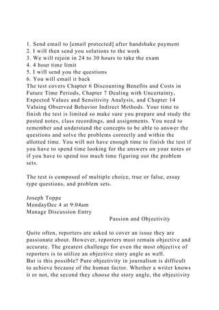1. Send email to [email protected] after handshake payment
2. I will then send you solutions to the work
3. We will rejoin in 24 to 30 hours to take the exam
4. 4 hour time limit
5. I will send you the questions
6. You will email it back
The test covers Chapter 6 Discounting Benefits and Costs in
Future Time Periods, Chapter 7 Dealing with Uncertainty,
Expected Values and Sensitivity Analysis, and Chapter 14
Valuing Observed Behavior Indirect Methods. Your time to
finish the test is limited so make sure you prepare and study the
posted notes, class recordings, and assignments. You need to
remember and understand the concepts to be able to answer the
questions and solve the problems correctly and within the
allotted time. You will not have enough time to finish the test if
you have to spend time looking for the answers on your notes or
if you have to spend too much time figuring out the problem
sets.
The test is composed of multiple choice, true or false, essay
type questions, and problem sets.
Joseph Toppe
MondayDec 4 at 9:04am
Manage Discussion Entry
Passion and Objectivity
Quite often, reporters are asked to cover an issue they are
passionate about. However, reporters must remain objective and
accurate. The greatest challenge for even the most objective of
reporters is to utilize an objective story angle as well.
But is this possible? Pure objectivity in journalism is difficult
to achieve because of the human factor. Whether a writer knows
it or not, the second they choose the story angle, the objectivity
 