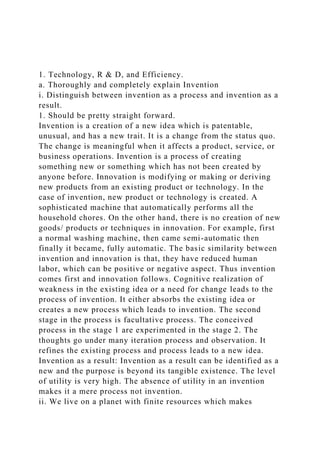 1. Technology, R & D, and Efficiency.
a. Thoroughly and completely explain Invention
i. Distinguish between invention as a process and invention as a
result.
1. Should be pretty straight forward.
Invention is a creation of a new idea which is patentable,
unusual, and has a new trait. It is a change from the status quo.
The change is meaningful when it affects a product, service, or
business operations. Invention is a process of creating
something new or something which has not been created by
anyone before. Innovation is modifying or making or deriving
new products from an existing product or technology. In the
case of invention, new product or technology is created. A
sophisticated machine that automatically performs all the
household chores. On the other hand, there is no creation of new
goods/ products or techniques in innovation. For example, first
a normal washing machine, then came semi-automatic then
finally it became, fully automatic. The basic similarity between
invention and innovation is that, they have reduced human
labor, which can be positive or negative aspect. Thus invention
comes first and innovation follows. Cognitive realization of
weakness in the existing idea or a need for change leads to the
process of invention. It either absorbs the existing idea or
creates a new process which leads to invention. The second
stage in the process is facultative process. The conceived
process in the stage 1 are experimented in the stage 2. The
thoughts go under many iteration process and observation. It
refines the existing process and process leads to a new idea.
Invention as a result: Invention as a result can be identified as a
new and the purpose is beyond its tangible existence. The level
of utility is very high. The absence of utility in an invention
makes it a mere process not invention.
ii. We live on a planet with finite resources which makes
 