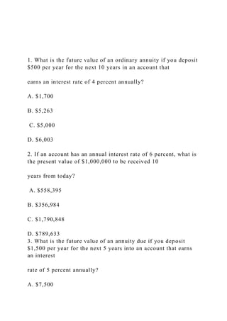 1. What is the future value of an ordinary annuity if you deposit
$500 per year for the next 10 years in an account that
earns an interest rate of 4 percent annually?
A. $1,700
B. $5,263
C. $5,000
D. $6,003
2. If an account has an annual interest rate of 6 percent, what is
the present value of $1,000,000 to be received 10
years from today?
A. $558,395
B. $356,984
C. $1,790,848
D. $789,633
3. What is the future value of an annuity due if you deposit
$1,500 per year for the next 5 years into an account that earns
an interest
rate of 5 percent annually?
A. $7,500
 