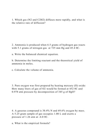 1. Which gas (N2 and C2H2) diffuses more rapidly, and what is
the relative rate of diffusion?
2. Ammonia is produced when 6.5 grams of hydrogen gas reacts
with 5.1 grams of nitrogen gas at 725 mm Hg and 45.4 0C.
a. Write the balanced chemical equation.
b. Determine the limiting reactant and the theoretical yield of
ammonia in moles.
c. Calculate the volume of ammonia.
3. Pure oxygen was first prepared by heating mercury (II) oxide:
How many liters of gas of O2 would be formed at 452 0C and
0.978 atm pressure by decomposition of 345 g of HgO?
4. A gaseous compound is 30.4% N and 69.6% oxygen by mass.
A 5.25 gram sample of gas occupies 1.00 L and exerts a
pressure of 1.26 atm at -4.0 0C.
a. What is the empirical formula?
 