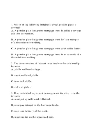 1. Which of the following statements about pension plans is
correct?
A. A pension plan that grants mortgage loans is called a savings
and loan association.
B. A pension plan that grants mortgage loans isn't an example
of a financial intermediary.
C. A pension plan that grants mortgage loans can't suffer losses.
D. A pension plan that grants mortgage loans is an example of a
financial intermediary.
2. The term structure of interest rates involves the relationship
between
A. yields and bond ratings.
B. stock and bond yields.
C. term and yields.
D. risk and yields.
3. If an individual buys stock on margin and its price rises, the
investor
A. must put up additional collateral.
B. must pay interest on the borrowed funds.
C. may take delivery of the stock.
D. must pay tax on the unrealized gain.
 