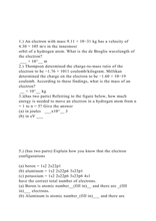 1.) An electron with mass 9.11 × 10−31 kg has a velocity of
4.30 × 105 m/s in the innermost
orbit of a hydrogen atom. What is the de Broglie wavelength of
the electron?
___ × 10^__ m
2.) Thompson determined the charge-to-mass ratio of the
electron to be −1.76 × 1011 coulomb/kilogram. Millikan
determined the charge on the electron to be −1.60 × 10−19
coulomb. According to these findings, what is the mass of an
electron?
__ × 10^__ kg
3.)(has two parts) Referring to the figure below, how much
energy is needed to move an electron in a hydrogen atom from n
= 1 to n = 5? Give the answer
(a) in joules ___x10^__ J
(b) in eV ___
5.) (has two parts) Explain how you know that the electron
configurations
(a) boron = 1s2 2s22p1
(b) aluminum = 1s2 2s22p6 3s23p1
(c) potassium = 1s2 2s22p6 3s23p6 4s1
have the correct total number of electrons.
(a) Boron is atomic number__(fill in)__ and there are _(fill
in)___ electrons.
(b) Aluminum is atomic number_(fill in)___ and there are
 