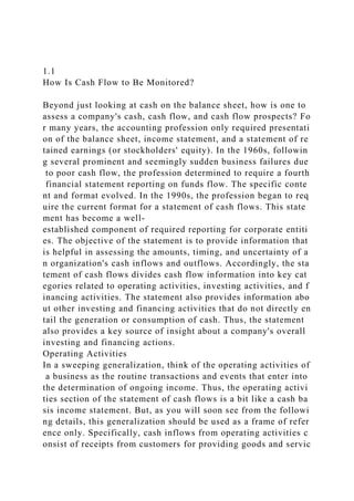 1.1
How Is Cash Flow to Be Monitored?
Beyond just looking at cash on the balance sheet, how is one to
assess a company's cash, cash flow, and cash flow prospects? Fo
r many years, the accounting profession only required presentati
on of the balance sheet, income statement, and a statement of re
tained earnings (or stockholders' equity). In the 1960s, followin
g several prominent and seemingly sudden business failures due
to poor cash flow, the profession determined to require a fourth
financial statement reporting on funds flow. The specific conte
nt and format evolved. In the 1990s, the profession began to req
uire the current format for a statement of cash flows. This state
ment has become a well-
established component of required reporting for corporate entiti
es. The objective of the statement is to provide information that
is helpful in assessing the amounts, timing, and uncertainty of a
n organization's cash inflows and outflows. Accordingly, the sta
tement of cash flows divides cash flow information into key cat
egories related to operating activities, investing activities, and f
inancing activities. The statement also provides information abo
ut other investing and financing activities that do not directly en
tail the generation or consumption of cash. Thus, the statement
also provides a key source of insight about a company's overall
investing and financing actions.
Operating Activities
In a sweeping generalization, think of the operating activities of
a business as the routine transactions and events that enter into
the determination of ongoing income. Thus, the operating activi
ties section of the statement of cash flows is a bit like a cash ba
sis income statement. But, as you will soon see from the followi
ng details, this generalization should be used as a frame of refer
ence only. Specifically, cash inflows from operating activities c
onsist of receipts from customers for providing goods and servic
 