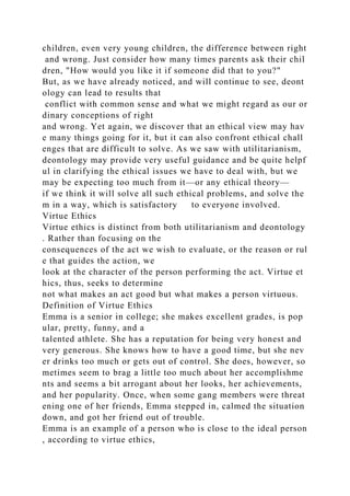children, even very young children, the difference between right
and wrong. Just consider how many times parents ask their chil
dren, "How would you like it if someone did that to you?"
But, as we have already noticed, and will continue to see, deont
ology can lead to results that
conflict with common sense and what we might regard as our or
dinary conceptions of right
and wrong. Yet again, we discover that an ethical view may hav
e many things going for it, but it can also confront ethical chall
enges that are difficult to solve. As we saw with utilitarianism,
deontology may provide very useful guidance and be quite helpf
ul in clarifying the ethical issues we have to deal with, but we
may be expecting too much from it—or any ethical theory—
if we think it will solve all such ethical problems, and solve the
m in a way, which is satisfactory to everyone involved.
Virtue Ethics
Virtue ethics is distinct from both utilitarianism and deontology
. Rather than focusing on the
consequences of the act we wish to evaluate, or the reason or rul
e that guides the action, we
look at the character of the person performing the act. Virtue et
hics, thus, seeks to determine
not what makes an act good but what makes a person virtuous.
Definition of Virtue Ethics
Emma is a senior in college; she makes excellent grades, is pop
ular, pretty, funny, and a
talented athlete. She has a reputation for being very honest and
very generous. She knows how to have a good time, but she nev
er drinks too much or gets out of control. She does, however, so
metimes seem to brag a little too much about her accomplishme
nts and seems a bit arrogant about her looks, her achievements,
and her popularity. Once, when some gang members were threat
ening one of her friends, Emma stepped in, calmed the situation
down, and got her friend out of trouble.
Emma is an example of a person who is close to the ideal person
, according to virtue ethics,
 