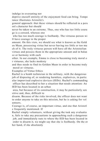 indulge in overeating nor
deprive oneself entirely of the enjoyment food can bring. Tempe
rance illustrates Aristotle's
general approach: that these virtues should be reflected in a pers
on's character but should
never be taken to an extreme. Thus, one who has too little coura
ge is a coward, whereas one
who has too much courage is foolhardy. The virtuous person wi
ll have courage in the proper
amount. On this view, we should see what is known as the Gold
en Mean, possessing virtue but never having too little or too mu
ch of it. The truly virtuous person will have all the Aristotelian
virtues and possess them in the appropriate amount and in balan
ce or harmony with each
other. In our example, Emma is close to becoming truly moral o
r virtuous, she lacks modesty
and thus needs to find its Golden Mean in order to become truly
moral or virtuous.
Examples of Virtue Ethics
Rachel is a bomb technician in the military, with the dangerous
job of disposing of, or rendering harmless, explosives, in partic
ular improvised explosive devices (IEDs). Rachel's commanding
officer has described to her a situation that needs attention: An
IED has been located in an urban
area, but because of its construction, it may be particularly sen
sitive and, thus, difficult to
disarm. Because of the risks involved, the officer does not want
to order anyone to take on this mission, but he is asking for vol
unteers.
Courage is, of course, an important virtue, and one that Aristotl
e frequently mentioned. If
Rachel simply volunteers, without giving the task any evaluatio
n, fails to take any precautions in approaching such a dangerous
job, and immediately runs to where the IED has been located in
order to disarm it, we might say that she is foolhardy. On the ot
her hand, if she absolutely
 