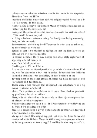refuses to consider the mission, and in fact runs in the opposite
direction from the IED's
location and hides under her bed, we might regard Rachel as a b
it of a coward. In this case,
Rachel could achieve the Golden Mean by being courageous: vo
lunteering for the mission, but
taking all the precautions she can to eliminate the risks involved
. This could be one way of
striking a balance between being foolhardy and being cowardly;
but, as this example
demonstrates, there may be differences in what can be taken to
be the correct or virtuous
action. Might it be prudent to recognize that the risks are too gr
eat? As we will see frequently
in ethical debates, there may not be one absolutely right way of
applying ethical theory to
specific ethical questions.
Challenges to Virtue Ethics
Aristotle's view, as found particularly in his Nichomachean Ethi
cs, was for centuries a key text in ethics. It became less influent
ial in the 18th and 19th centuries, in part because of the
development of the other ethical theories we have looked at, util
itarianism and deontology.
There were other reasons that it seemed less satisfactory as a rig
orous treatment of ethical
ideas. Two particular problems have been identified as generati
ng problems for virtue ethics.
First, it is not clear that it is possible to identify a complete list
of virtues, or that everyone
would even agree on such a list if it were possible to provide on
e. Would we all agree on what
precisely constituted a given virtue and its appropriate degree? I
s, for instance, generosity
always a virtue? One might suggest that it is, but how do we det
ermine what its Golden Mean is Will everyone agree on when o
ne is too generous or too stingy? A soldier in war may sacrifice
 