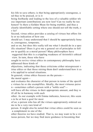 his life to save others; is that being appropriately courageous, a
nd thus to be praised, or is it
being foolhardy and leading to the loss of a valuable soldier wh
ose important contributions are now lost? Can we really be too
honest? Is there a Golden Mean for being truthful, and thus a
clearly identifiable setting where one should not tell the truth, o
r lie?
Second, virtue ethics provides a catalog of virtues but offers litt
le or no indication of how one
should act. I may understand that I should be appropriately hone
st, courageous, temperate,
and so on, but does this really tell me what I should do in a spec
ific situation? Does it give me a general set of principles to foll
ow to qualify as a moral person? Many philosophers have
suggested that this is a crippling weakness of Aristotle's ethical
view. In turn, those who have
sought to revive virtue ethics in contemporary philosophy have
addressed these kinds of
objections, indicating that these criticisms either misrepresent v
irtue ethics or that those raising them don't understand how it ca
n be applied to actual situations.
In general, virtue ethics focuses on the person—
the moral agent—
and evaluates the character of that person in terms of the specifi
c virtues he or she exemplifies. Ideally, the most virtuous perso
n—sometimes called a person with a "noble soul"—
will have all the virtues in their appropriate amount, and they w
ill all be in harmony with each
other. As our example with Emma indicates, however, this seem
s to be at best a goal for most
of us; a person who has all the virtues appropriately ordered see
ms to be a very rare kind of
person. It might also be noted that virtue ethics could be seen as
a complement to one of the
other theories we have studied. That is, we may want to be a vir
tuous person, but we may find more guidance in becoming that
 