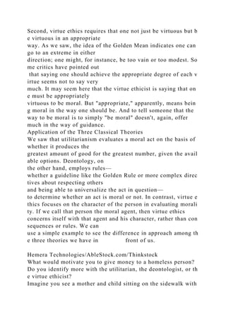 Second, virtue ethics requires that one not just be virtuous but b
e virtuous in an appropriate
way. As we saw, the idea of the Golden Mean indicates one can
go to an extreme in either
direction; one might, for instance, be too vain or too modest. So
me critics have pointed out
that saying one should achieve the appropriate degree of each v
irtue seems not to say very
much. It may seem here that the virtue ethicist is saying that on
e must be appropriately
virtuous to be moral. But "appropriate," apparently, means bein
g moral in the way one should be. And to tell someone that the
way to be moral is to simply "be moral" doesn't, again, offer
much in the way of guidance.
Application of the Three Classical Theories
We saw that utilitarianism evaluates a moral act on the basis of
whether it produces the
greatest amount of good for the greatest number, given the avail
able options. Deontology, on
the other hand, employs rules—
whether a guideline like the Golden Rule or more complex direc
tives about respecting others
and being able to universalize the act in question—
to determine whether an act is moral or not. In contrast, virtue e
thics focuses on the character of the person in evaluating morali
ty. If we call that person the moral agent, then virtue ethics
concerns itself with that agent and his character, rather than con
sequences or rules. We can
use a simple example to see the difference in approach among th
e three theories we have in front of us.
Hemera Technologies/AbleStock.com/Thinkstock
What would motivate you to give money to a homeless person?
Do you identify more with the utilitarian, the deontologist, or th
e virtue ethicist?
Imagine you see a mother and child sitting on the sidewalk with
 