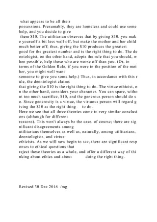 what appears to be all their
possessions. Presumably, they are homeless and could use some
help, and you decide to give
them $10. The utilitarian observes that by giving $10, you mak
e yourself a bit less well off, but make the mother and her child
much better off; thus, giving the $10 produces the greatest
good for the greatest number and is the right thing to do. The de
ontologist, on the other hand, adopts the rule that you should, w
hen possible, help those who are worse off than you. (Or, in
terms of the Golden Rule, if you were in the position of the mot
her, you might well want
someone to give you some help.) Thus, in accordance with this r
ule, the deontologist claims
that giving the $10 is the right thing to do. The virtue ethicist, o
n the other hand, considers your character. You can spare, witho
ut too much sacrifice, $10, and the generous person should do s
o. Since generosity is a virtue, the virtuous person will regard g
iving the $10 as the right thing to do.
Here we see that all three theories come to very similar conclusi
ons (although for different
reasons). This won't always be the case, of course; there are sig
nificant disagreements among
utilitarians themselves as well as, naturally, among utilitarians,
deontologists, and virtue
ethicists. As we will now begin to see, there are significant resp
onses to ethical questions that
reject these theories as a whole, and offer a different way of thi
nking about ethics and about doing the right thing.
Revised 30 Dec 2016 /mg
 
