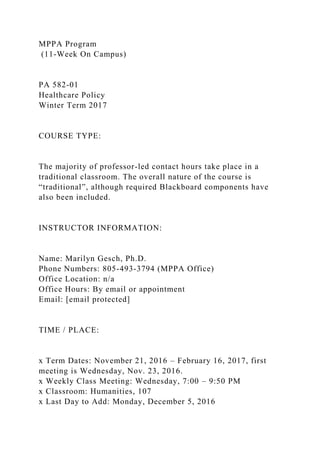 MPPA Program
(11-Week On Campus)
PA 582-01
Healthcare Policy
Winter Term 2017
COURSE TYPE:
The majority of professor-led contact hours take place in a
traditional classroom. The overall nature of the course is
“traditional”, although required Blackboard components have
also been included.
INSTRUCTOR INFORMATION:
Name: Marilyn Gesch, Ph.D.
Phone Numbers: 805-493-3794 (MPPA Office)
Office Location: n/a
Office Hours: By email or appointment
Email: [email protected]
TIME / PLACE:
x Term Dates: November 21, 2016 – February 16, 2017, first
meeting is Wednesday, Nov. 23, 2016.
x Weekly Class Meeting: Wednesday, 7:00 – 9:50 PM
x Classroom: Humanities, 107
x Last Day to Add: Monday, December 5, 2016
 