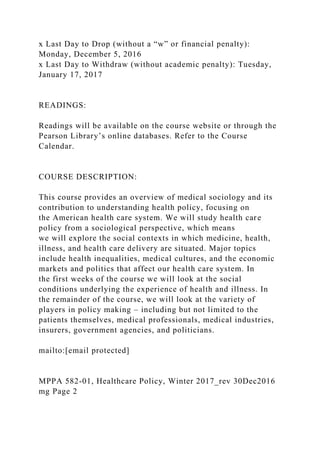 x Last Day to Drop (without a “w” or financial penalty):
Monday, December 5, 2016
x Last Day to Withdraw (without academic penalty): Tuesday,
January 17, 2017
READINGS:
Readings will be available on the course website or through the
Pearson Library’s online databases. Refer to the Course
Calendar.
COURSE DESCRIPTION:
This course provides an overview of medical sociology and its
contribution to understanding health policy, focusing on
the American health care system. We will study health care
policy from a sociological perspective, which means
we will explore the social contexts in which medicine, health,
illness, and health care delivery are situated. Major topics
include health inequalities, medical cultures, and the economic
markets and politics that affect our health care system. In
the first weeks of the course we will look at the social
conditions underlying the experience of health and illness. In
the remainder of the course, we will look at the variety of
players in policy making – including but not limited to the
patients themselves, medical professionals, medical industries,
insurers, government agencies, and politicians.
mailto:[email protected]
MPPA 582-01, Healthcare Policy, Winter 2017_rev 30Dec2016
mg Page 2
 