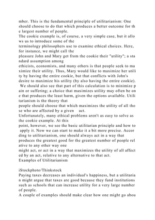 mber. This is the fundamental principle of utilitarianism: One
should choose to do that which produces a better outcome for th
e largest number of people.
The cookie example is, of course, a very simple case, but it allo
ws us to introduce some of the
terminology philosophers use to examine ethical choices. Here,
for instance, we might call the
pleasure John and Mary get from the cookie their "utility"; a sta
ndard assumption among
ethicists, economists, and many others is that people seek to ma
ximize their utility. Thus, Mary would like to maximize her utili
ty by having the entire cookie, but that conflicts with John's
desire to maximize his utility (by also having the entire cookie).
We should also see that part of this calculation is to minimize p
ain or suffering; a choice that maximizes utility may often be on
e that produces the least harm, given the options available. Utili
tarianism is the theory that
people should choose that which maximizes the utility of all tho
se who are affected by a given act.
Unfortunately, many ethical problems aren't as easy to solve as
the cookie example. At this
point, however, we see the basic utilitarian principle and how to
apply it. Now we can start to make it a bit more precise. Accor
ding to utilitarianism, one should always act in a way that
produces the greatest good for the greatest number of people rel
ative to any other way one
might act, or act in a way that maximizes the utility of all affect
ed by an act, relative to any alternative to that act.
Examples of Utilitarianism
iStockphoto/Thinkstock
Paying taxes decreases an individual's happiness, but a utilitaria
n might argue that taxes are good because they fund institutions
such as schools that can increase utility for a very large number
of people.
A couple of examples should make clear how one might go abou
 