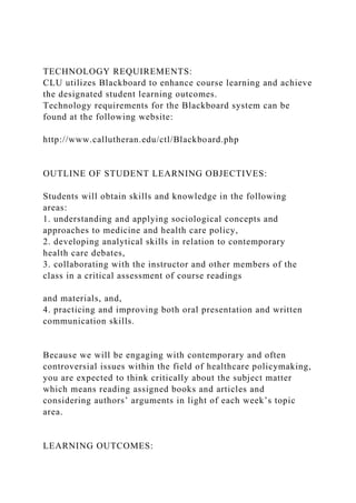 TECHNOLOGY REQUIREMENTS:
CLU utilizes Blackboard to enhance course learning and achieve
the designated student learning outcomes.
Technology requirements for the Blackboard system can be
found at the following website:
http://www.callutheran.edu/ctl/Blackboard.php
OUTLINE OF STUDENT LEARNING OBJECTIVES:
Students will obtain skills and knowledge in the following
areas:
1. understanding and applying sociological concepts and
approaches to medicine and health care policy,
2. developing analytical skills in relation to contemporary
health care debates,
3. collaborating with the instructor and other members of the
class in a critical assessment of course readings
and materials, and,
4. practicing and improving both oral presentation and written
communication skills.
Because we will be engaging with contemporary and often
controversial issues within the field of healthcare policymaking,
you are expected to think critically about the subject matter
which means reading assigned books and articles and
considering authors’ arguments in light of each week’s topic
area.
LEARNING OUTCOMES:
 