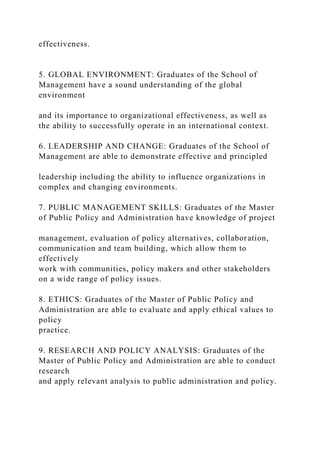 effectiveness.
5. GLOBAL ENVIRONMENT: Graduates of the School of
Management have a sound understanding of the global
environment
and its importance to organizational effectiveness, as well as
the ability to successfully operate in an international context.
6. LEADERSHIP AND CHANGE: Graduates of the School of
Management are able to demonstrate effective and principled
leadership including the ability to influence organizations in
complex and changing environments.
7. PUBLIC MANAGEMENT SKILLS: Graduates of the Master
of Public Policy and Administration have knowledge of project
management, evaluation of policy alternatives, collaboration,
communication and team building, which allow them to
effectively
work with communities, policy makers and other stakeholders
on a wide range of policy issues.
8. ETHICS: Graduates of the Master of Public Policy and
Administration are able to evaluate and apply ethical values to
policy
practice.
9. RESEARCH AND POLICY ANALYSIS: Graduates of the
Master of Public Policy and Administration are able to conduct
research
and apply relevant analysis to public administration and policy.
 
