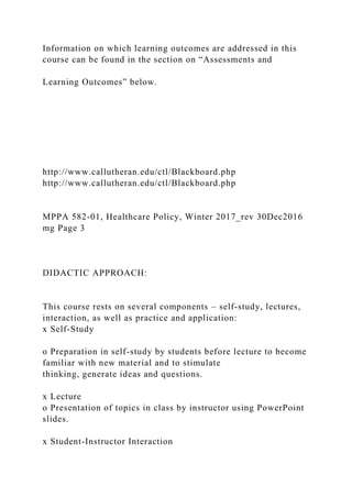 Information on which learning outcomes are addressed in this
course can be found in the section on “Assessments and
Learning Outcomes” below.
http://www.callutheran.edu/ctl/Blackboard.php
http://www.callutheran.edu/ctl/Blackboard.php
MPPA 582-01, Healthcare Policy, Winter 2017_rev 30Dec2016
mg Page 3
DIDACTIC APPROACH:
This course rests on several components – self-study, lectures,
interaction, as well as practice and application:
x Self-Study
o Preparation in self-study by students before lecture to become
familiar with new material and to stimulate
thinking, generate ideas and questions.
x Lecture
o Presentation of topics in class by instructor using PowerPoint
slides.
x Student-Instructor Interaction
 
